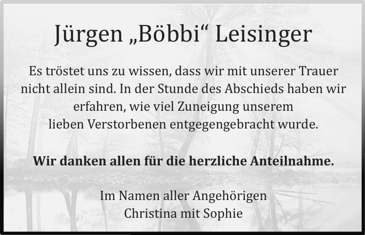 <p>Jürgen „Böbbi“ Leisinger<br />Es tröstet uns zu wissen, dass wir mit unserer Trauer<br />nicht allein sind. In der Stunde des Abschieds haben wir<br />erfahren, wie viel Zuneigung unserem lieben Verstorbenen entgegengebracht wurde.<br />Wir danken allen für die herzliche Anteilnahme.<br />Im Namen aller Angehörigen<br />Christina mit Sophie</p>
