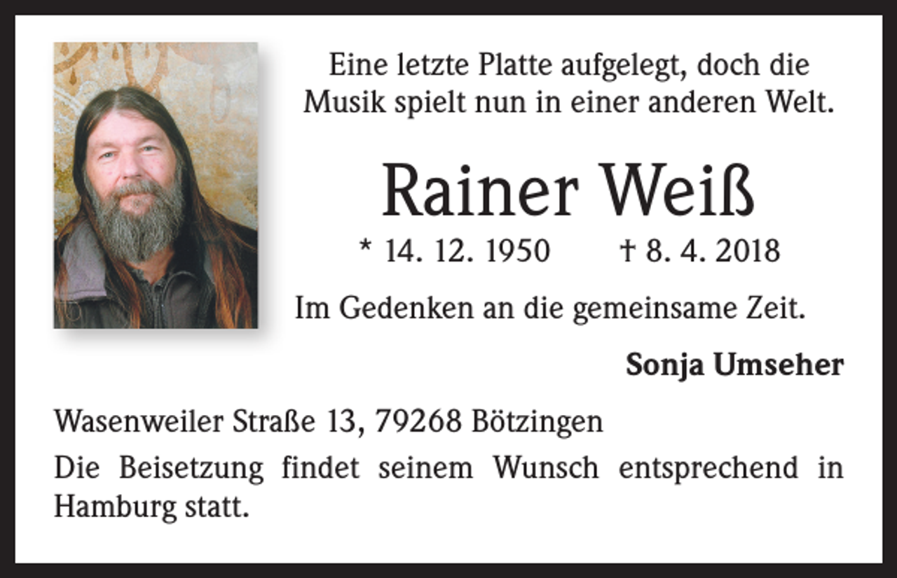 <p>Eine letzte Platte aufgelegt, doch die<br />Musik spielt nun in einer anderen Welt.</p><p>Rainer Weiß</p><p>* 14. 12. 1950 † 8. 4. 2018<br />Im Gedenken an die gemeinsame Zeit.</p><p>Sonja Umseher</p><p>Wasenweiler Straße 13, 79268 Bötzingen<br />Die Beisetzung findet seinem Wunsch entsprechend in<br />Hamburg statt.</p>
