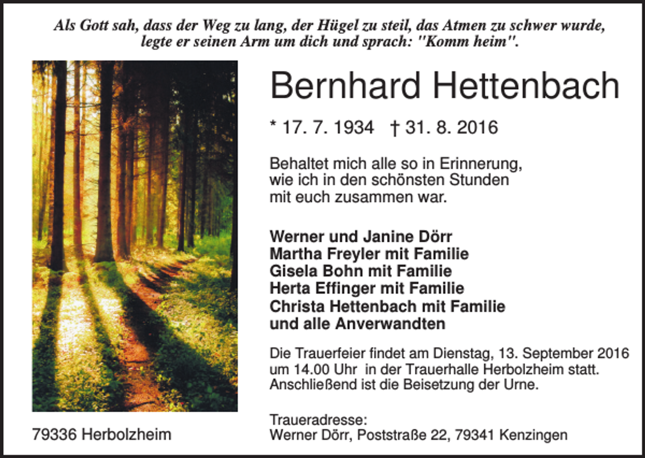 <p>Als Gott sah, dass der Weg zu lang, der Hügel zu steil, das Atmen zu schwer wurde,<br />legte er seinen Arm um dich und sprach: "Komm heim".</p><p>Bernhard Hettenbach<br />* 17. 7. 1934 † 31. 8. 2016<br />Behaltet mich alle so in Erinnerung,<br />wie ich in den schönsten Stunden<br />mit euch zusammen war.<br />Werner und Janine Dörr<br />Martha Freyler mit Familie<br />Gisela Bohn mit Familie<br />Herta Effinger mit Familie<br />Christa Hettenbach mit Familie<br />und alle Anverwandten<br />Die Trauerfeier findet am Dienstag, 13. September 2016<br />um 14.00 Uhr in der Trauerhalle Herbolzheim statt.<br />Anschließend ist die Beisetzung der Urne.</p><p>79336 Herbolzheim</p><p>Traueradresse:<br />Werner Dörr, Poststraße 22, 79341 Kenzingen</p>