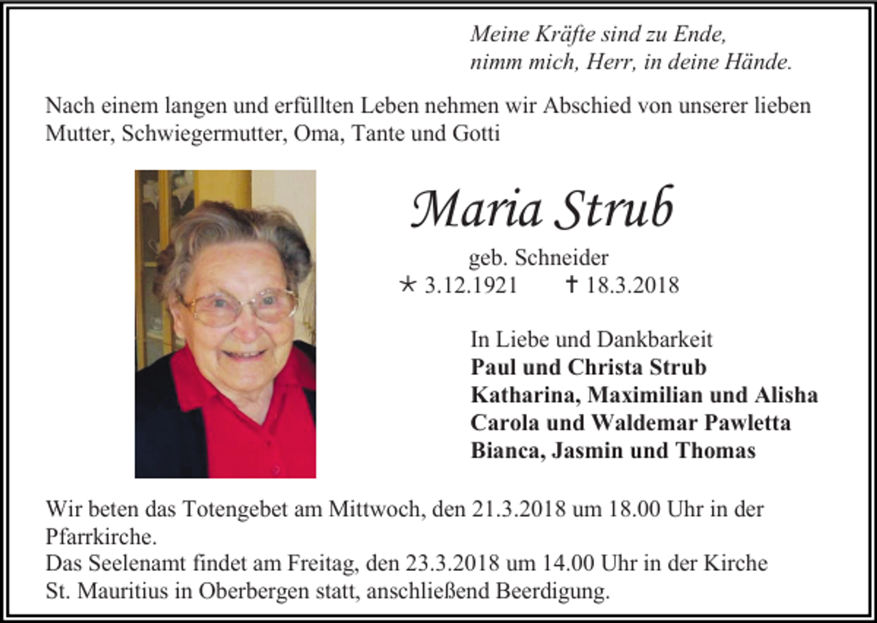 <p>Meine Kräfte sind zu Ende,<br />nimm mich, Herr, in deine Hände.<br />Nach einem langen und erfüllten Leben nehmen wir Abschied von unserer lieben<br />Mutter, Schwiegermutter, Oma, Tante und Gotti</p><p>Maria Strub<br />geb. Schneider<br /> 3.12.1921<br /> 18.3.2018<br />In Liebe und Dankbarkeit<br />Paul und Christa Strub<br />Katharina, Maximilian und Alisha<br />Carola und Waldemar Pawletta<br />Bianca, Jasmin und Thomas<br />Wir beten das Totengebet am Mittwoch, den 21.3.2018 um 18.00 Uhr in der<br />Pfarrkirche.<br />Das Seelenamt findet am Freitag, den 23.3.2018 um 14.00 Uhr in der Kirche<br />St. Mauritius in Oberbergen statt, anschließend Beerdigung.</p>