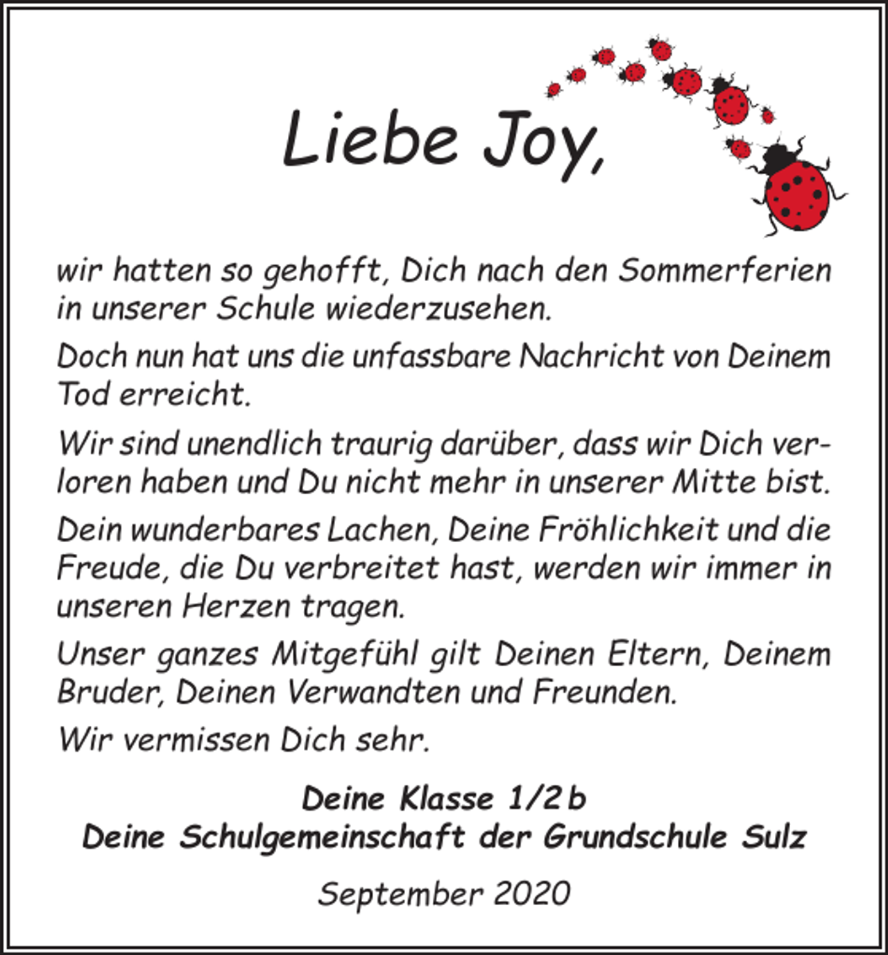 <p>Liebe Joy,<br />wir hatten so gehofft, Dich nach den Sommerferien<br />in unserer Schule wiederzusehen.<br />Doch nun hat uns die unfassbare Nachricht von Deinem<br />Tod erreicht.<br />Wir sind unendlich traurig darüber, dass wir Dich verloren haben und Du nicht mehr in unserer Mitte bist.<br />Dein wunderbares Lachen, Deine Fröhlichkeit und die<br />Freude, die Du verbreitet hast, werden wir immer in<br />unseren Herzen tragen.<br />Unser ganzes Mitgefühl gilt Deinen Eltern, Deinem<br />Bruder, Deinen Verwandten und Freunden.<br />Wir vermissen Dich sehr.<br />Deine Klasse 1/2 b<br />Deine Schulgemeinschaft der Grundschule Sulz<br />September 2020</p>