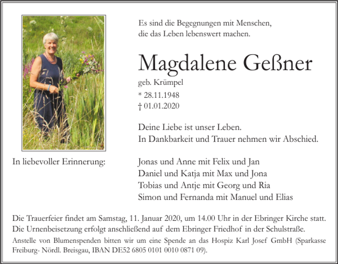 <p>Es sind die Begegnungen mit Menschen,<br />die das Leben lebenswert machen.</p><p>Magdalene Geßner<br />geb. Krümpel<br />* 28.11.1948<br />† 01.01.2020</p><p>Deine Liebe ist unser Leben.<br />In Dankbarkeit und Trauer nehmen wir Abschied.<br />In liebevoller Erinnerung:</p><p>Jonas und Anne mit Felix und Jan<br />Daniel und Katja mit Max und Jona<br />Tobias und Antje mit Georg und Ria<br />Simon und Fernanda mit Manuel und Elias</p><p>Die Trauerfeier findet am Samstag, 11. Januar 2020, um 14.00 Uhr in der Ebringer Kirche statt.<br />Die Urnenbeisetzung erfolgt anschließend auf dem Ebringer Friedhof in der Schulstraße.<br />Anstelle von Blumenspenden bitten wir um eine Spende an das Hospiz Karl Josef GmbH (Sparkasse<br />Freiburg- Nördl. Breisgau, IBAN DE52 6805 0101 001871 09).</p>