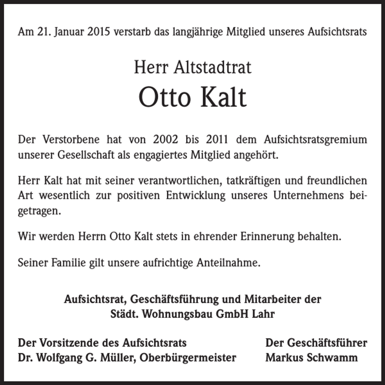 <p>Am 21. Januar 2015 verstarb das langjährige Mitglied unseres Aufsichtsrats</p><p>Herr Altstadtrat</p><p>Otto Kalt<br />Der Verstorbene hat von 2002 bis 2011 dem Aufsichtsratsgremium<br />­unserer Gesellschaft als engagiertes Mitglied angehört.<br />Herr Kalt hat mit seiner verantwortlichen, tatkräftigen und freundlichen<br />Art wesentlich zur positiven Entwicklung unseres Unternehmens bei­<br />getragen.<br />Wir werden Herrn Otto Kalt stets in ehrender Erinnerung behalten.<br />Seiner Familie gilt unsere aufrichtige Anteilnahme.<br />Aufsichtsrat, Geschäftsführung und Mitarbeiter der<br />Städt. Wohnungsbau GmbH Lahr<br />Der Vorsitzende des Aufsichtsrats<br />Dr. Wolfgang G. Müller, Oberbürgermeister</p><p>Der Geschäftsführer<br />Markus Schwamm</p>