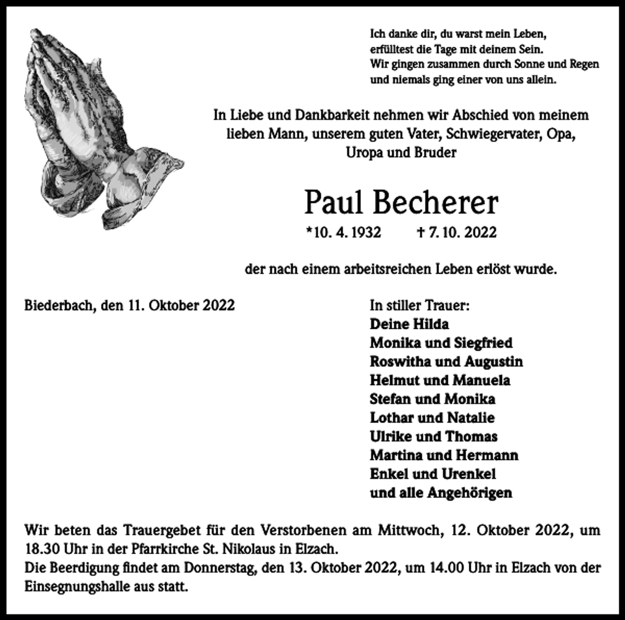 <p>Ich danke dir, du warst mein Leben,<br />erfülltest die Tage mit deinem Sein.<br />Wir gingen zusammen durch Sonne und Regen<br />und niemals ging einer von uns allein.</p><p>In Liebe und Dankbarkeit nehmen wir Abschied von meinem<br />lieben Mann, unserem guten Vater, Schwiegervater, Opa,<br />Uropa und Bruder</p><p>Paul Becherer<br />*10. 4. 1932</p><p>† 7. 10. 2022</p><p>der nach einem arbeitsreichen Leben erlöst wurde.<br />Biederbach, den 11. Oktober 2022 In stiller Trauer:<br />Deine Hilda<br />Monika und Siegfried<br />Roswitha und Augustin<br />Helmut und Manuela<br />Stefan und Monika<br />Lothar und Natalie<br />Ulrike und Thomas<br />Martina und Hermann<br />Enkel und Urenkel<br />und alle Angehörigen<br />Wir beten das Trauergebet für den Verstorbenen am Mittwoch, 12. Oktober 2022, um<br />18.30 Uhr in der Pfarrkirche St. Nikolaus in Elzach.<br />Die Beerdigung findet am Donnerstag, den 13. Oktober 2022, um 14.00 Uhr in Elzach von der<br />Einsegnungshalle aus statt.</p>