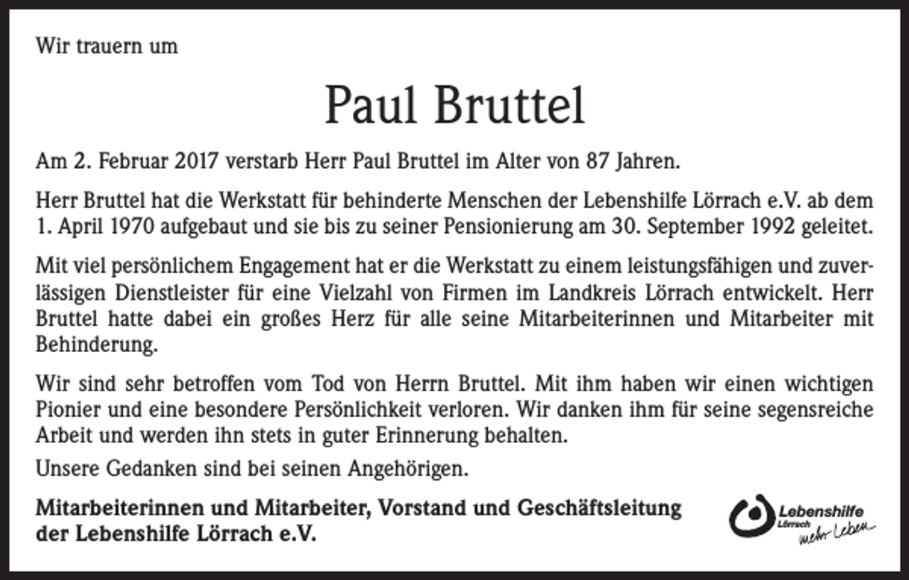 <p>Wir trauern um</p><p>Paul Bruttel<br />Am 2. Februar 2017 verstarb Herr Paul Bruttel im Alter von 87 Jahren.<br />Herr Bruttel hat die Werkstatt für behinderte Menschen der Lebenshilfe Lörrach e.V. ab dem<br />1. April 1970 aufgebaut und sie bis zu seiner Pensionierung am 30. September 1992 geleitet.<br />Mit viel persönlichem Engagement hat er die Werkstatt zu einem leistungsfähigen und zuverlässigen Dienstleister für eine Vielzahl von Firmen im Landkreis Lörrach entwickelt. Herr<br />Bruttel hatte dabei ein großes Herz für alle seine Mitarbeiterinnen und Mitarbeiter mit<br />Behinderung.<br />Wir sind sehr betroffen vom Tod von Herrn Bruttel. Mit ihm haben wir einen wichtigen<br />Pionier und eine besondere Persönlichkeit verloren. Wir danken ihm für seine segensreiche<br />Arbeit und werden ihn stets in guter Erinnerung behalten.<br />Unsere Gedanken sind bei seinen Angehörigen.<br />Mitarbeiterinnen und Mitarbeiter, Vorstand und Geschäftsleitung<br />der Lebenshilfe Lörrach e.V.</p><p>Lebenshilfe</p><p>Lörrach</p>