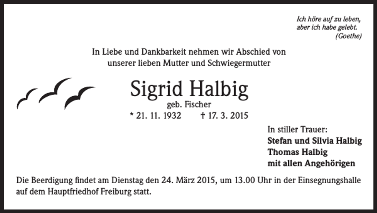 <p>Ich höre auf zu leben,<br />aber ich habe gelebt.<br />(Goethe)</p><p>In Liebe und Dankbarkeit nehmen wir Abschied von<br />unserer lieben Mutter und Schwiegermutter</p><p>Sigrid Halbig</p><p>geb. Fischer<br />* 21. 11. 1932 † 17. 3. 2015<br />In stiller Trauer:<br />Stefan und Silvia Halbig<br />Thomas Halbig<br />mit allen Angehörigen<br />Die Beerdigung findet am Dienstag den 24. März 2015, um 13.00 Uhr in der Einsegnungshalle<br />auf dem Hauptfriedhof Freiburg statt.</p>