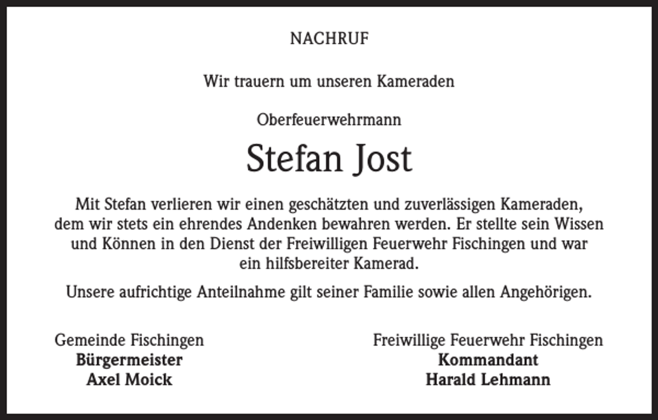 <p>NACHRUF<br />Wir trauern um unseren Kameraden<br />Oberfeuerwehrmann</p><p>Stefan Jost<br />Mit Stefan verlieren wir einen geschätzten und zuverlässigen Kameraden,<br />dem wir stets ein ehrendes Andenken bewahren werden. Er stellte sein Wissen<br />und Können in den Dienst der Freiwilligen Feuerwehr Fischingen und war<br />ein hilfsbereiter Kamerad.<br />Unsere aufrichtige Anteilnahme gilt seiner Familie sowie allen Angehörigen.</p><p>Gemeinde Fischingen<br />Bürgermeister<br />Axel Moick</p><p>Freiwillige Feuerwehr Fischingen<br />Kommandant<br />Harald Lehmann</p>