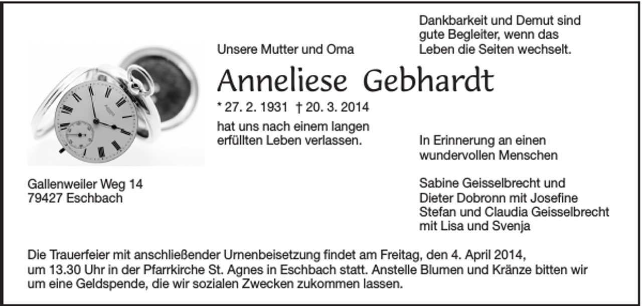 <p>Unsere Mutter und Oma</p><p>Dankbarkeit und Demut sind<br />gute Begleiter, wenn das<br />Leben die Seiten wechselt.</p><p>Anneliese Gebhardt<br />* 27. 2. 1931 † 20. 3. 2014<br />hat uns nach einem langen<br />erfüllten Leben verlassen.<br />Gallenweiler Weg 14<br />79427 Eschbach</p><p>In Erinnerung an einen<br />wundervollen Menschen<br />Sabine Geisselbrecht und<br />Dieter Dobronn mit Josefine<br />Stefan und Claudia Geisselbrecht<br />mit Lisa und Svenja</p><p>Die Trauerfeier mit anschließender Urnenbeisetzung findet am Freitag, den 4. April 2014,<br />um 13.30 Uhr in der Pfarrkirche St. Agnes in Eschbach statt. Anstelle Blumen und Kränze bitten wir<br />um eine Geldspende, die wir sozialen Zwecken zukommen lassen.</p>