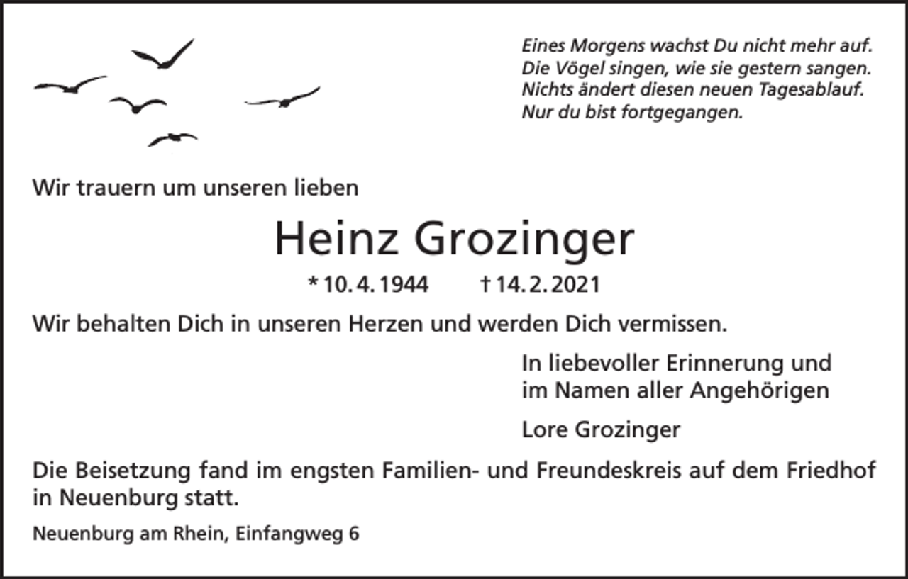 <p>Eines Morgens wachst Du nicht mehr auf.<br />Die Vögel singen, wie sie gestern sangen.<br />Nichts ändert diesen neuen Tagesablauf.<br />Nur du bist fortgegangen.</p><p>Wir trauern um unseren lieben</p><p>Heinz Grozinger<br />* 10. 4. 1944</p><p>† 14. 2. 2021</p><p>Wir behalten Dich in unseren Herzen und werden Dich vermissen.<br />In liebevoller Erinnerung und<br />im Namen aller Angehörigen<br />Lore Grozinger<br />Die Beisetzung fand im engsten Familien- und Freundeskreis auf dem Friedhof<br />in Neuenburg statt.<br />Neuenburg am Rhein, Einfangweg 6</p>