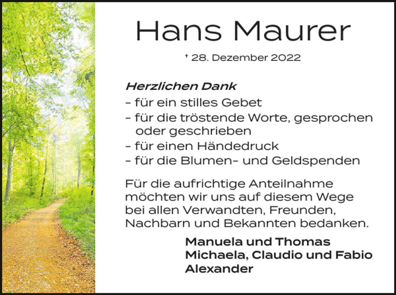 <p>Hans Maurer<br />† 28. Dezember 2022</p><p>Herzlichen Dank</p><p>- für ein stilles Gebet<br />- für die tröstende Worte, gesprochen<br />oder geschrieben<br />- für einen Händedruck<br />- für die Blumen- und Geldspenden<br />Für die aufrichtige Anteilnahme<br />möchten wir uns auf diesem Wege<br />bei allen Verwandten, Freunden,<br />Nachbarn und Bekannten bedanken.<br />Manuela und Thomas<br />Michaela, Claudio und Fabio<br />Alexander</p>