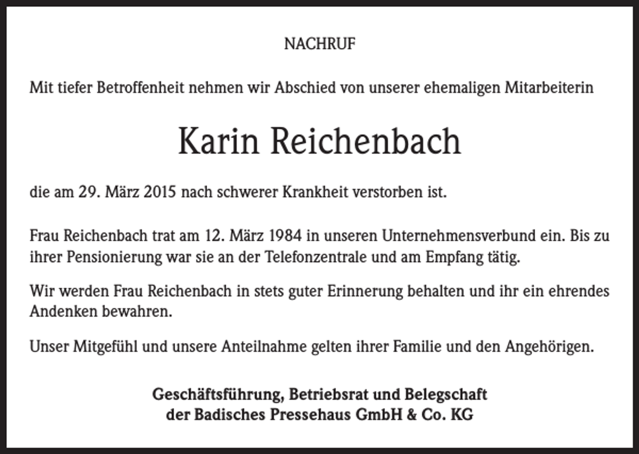 <p>NACHRUF<br />Mit tiefer Betroffenheit nehmen wir Abschied von unserer ehemaligen Mitarbeiterin</p><p>Karin Reichenbach<br />die am 29. März 2015 nach schwerer Krankheit verstorben ist.<br />Frau Reichenbach trat am 12. März 1984 in unseren Unternehmensverbund ein. Bis zu<br />ihrer Pensionierung war sie an der Telefonzentrale und am Empfang tätig.<br />Wir werden Frau Reichenbach in stets guter Erinnerung behalten und ihr ein ehrendes<br />Andenken bewahren.<br />Unser Mitgefühl und unsere Anteilnahme gelten ihrer Familie und den Angehörigen.<br />Geschäftsführung, Betriebsrat und Belegschaft<br />der Badisches Pressehaus GmbH &amp; Co. KG</p>
