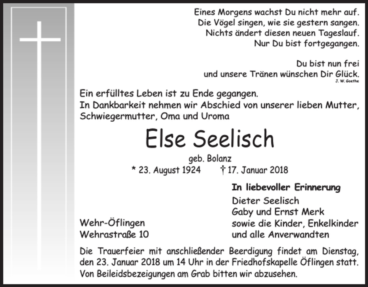 <p>Eines Morgens wachst Du nicht mehr auf.<br />Die Vögel singen, wie sie gestern sangen.<br />Nichts ändert diesen neuen Tageslauf.<br />Nur Du bist fortgegangen.<br />Du bist nun frei<br />und unsere Tränen wünschen Dir Glück.<br />J. W. Goethe</p><p>Ein erfülltes Leben ist zu Ende gegangen.<br />In Dankbarkeit nehmen wir Abschied von unserer lieben Mutter,<br />Schwiegermutter, Oma und Uroma</p><p>Else Seelisch</p><p>geb. Bolanz<br />* 23. August 1924<br />17. Januar 2018</p><p>Wehr-Öflingen<br />Wehrastraße 10</p><p>In liebevoller Erinnerung<br />Dieter Seelisch<br />Gaby und Ernst Merk<br />sowie die Kinder, Enkelkinder<br />und alle Anverwandten</p><p>Die Trauerfeier mit anschließender Beerdigung findet am Dienstag,<br />den 23. Januar 2018 um 14 Uhr in der Friedhofskapelle Öflingen statt.<br />Von Beileidsbezeigungen am Grab bitten wir abzusehen.</p>