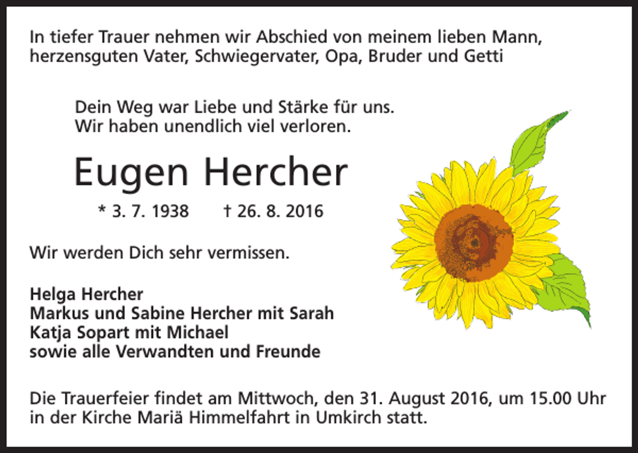 <p>In tiefer Trauer nehmen wir Abschied von meinem lieben Mann,<br />herzensguten Vater, Schwiegervater, Opa, Bruder und Getti<br />Dein Weg war Liebe und Stärke für uns.<br />Wir haben unendlich viel verloren.</p><p>Eugen Hercher<br />* 3. 7. 1938 † 26. 8. 2016<br />Wir werden Dich sehr vermissen.<br />Helga Hercher<br />Markus und Sabine Hercher mit Sarah<br />Katja Sopart mit Michael<br />sowie alle Verwandten und Freunde<br />Die Trauerfeier findet am Mittwoch, den 31. August 2016, um 15.00 Uhr<br />in der Kirche Mariä Himmelfahrt in Umkirch statt.</p>