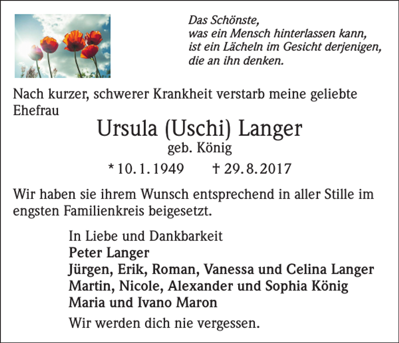 <p>Das Schönste,<br />was ein Mensch hinterlassen kann,<br />ist ein Lächeln im Gesicht derjenigen,<br />die an ihn denken.</p><p>Nach kurzer, schwerer Krankheit verstarb meine geliebte<br />Ehefrau</p><p>Ursula (Uschi) Langer<br />geb. König<br />* 10. 1. 1949<br />† 29. 8. 2017</p><p>Wir haben sie ihrem Wunsch entsprechend in aller Stille im<br />engsten Familienkreis beigesetzt.<br />In Liebe und Dankbarkeit<br />Peter Langer<br />Jürgen, Erik, Roman, Vanessa und Celina Langer<br />Martin, Nicole, Alexander und Sophia König<br />Maria und Ivano Maron<br />Wir werden dich nie vergessen.</p>