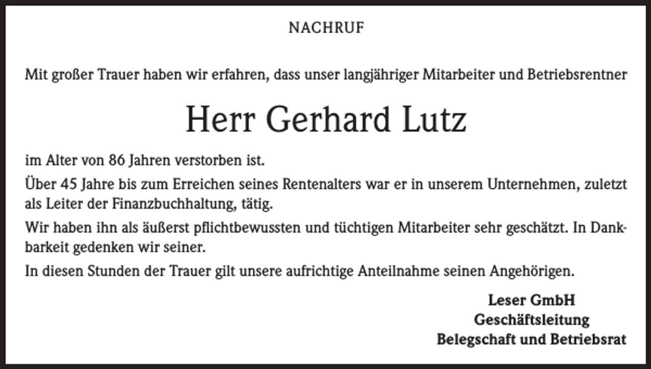 <p>NACHRUF<br />Mit großer Trauer haben wir erfahren, dass unser langjähriger Mitarbeiter und Betriebsrentner</p><p>Herr Gerhard Lutz<br />im Alter von 86 Jahren verstorben ist.<br />Über 45 Jahre bis zum Erreichen seines Rentenalters war er in unserem Unternehmen, zuletzt<br />als Leiter der Finanzbuchhaltung, tätig.<br />Wir haben ihn als äußerst pflichtbewussten und tüchtigen Mitarbeiter sehr geschätzt. In Dankbarkeit gedenken wir seiner.<br />In diesen Stunden der Trauer gilt unsere aufrichtige Anteilnahme seinen Angehörigen.<br />Leser GmbH<br />Geschäftsleitung<br />Belegschaft und Betriebsrat</p>