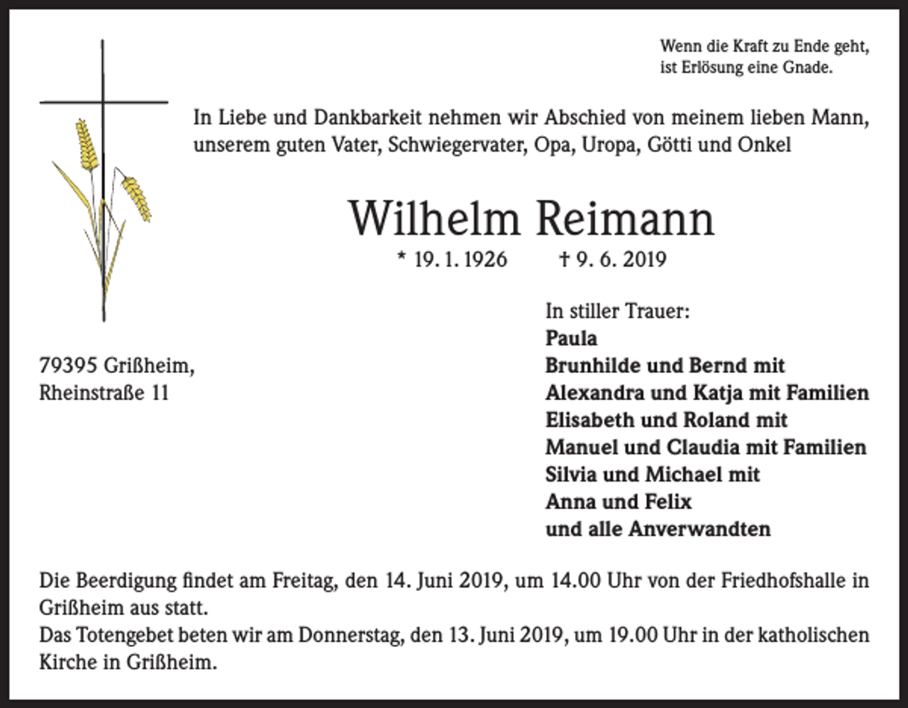 <p>Wenn die Kraft zu Ende geht,<br />ist Erlösung eine Gnade.</p><p>In Liebe und Dankbarkeit nehmen wir Abschied von meinem lieben Mann,<br />unserem guten Vater, Schwiegervater, Opa, Uropa, Götti und Onkel</p><p>Wilhelm Reimann<br />* 19. 1. 1926</p><p>79395 Grißheim,<br />Rheinstraße 11</p><p>† 9. 6. 2019</p><p>In stiller Trauer:<br />Paula<br />Brunhilde und Bernd mit<br />Alexandra und Katja mit Familien<br />Elisabeth und Roland mit<br />Manuel und Claudia mit Familien<br />Silvia und Michael mit<br />Anna und Felix<br />und alle Anverwandten</p><p>Die Beerdigung findet am Freitag, den 14. Juni 2019, um 14.00 Uhr von der Friedhofshalle in<br />Grißheim aus statt.<br />Das Totengebet beten wir am Donnerstag, den 13. Juni 2019, um 19.00 Uhr in der katholischen<br />Kirche in Grißheim.</p>