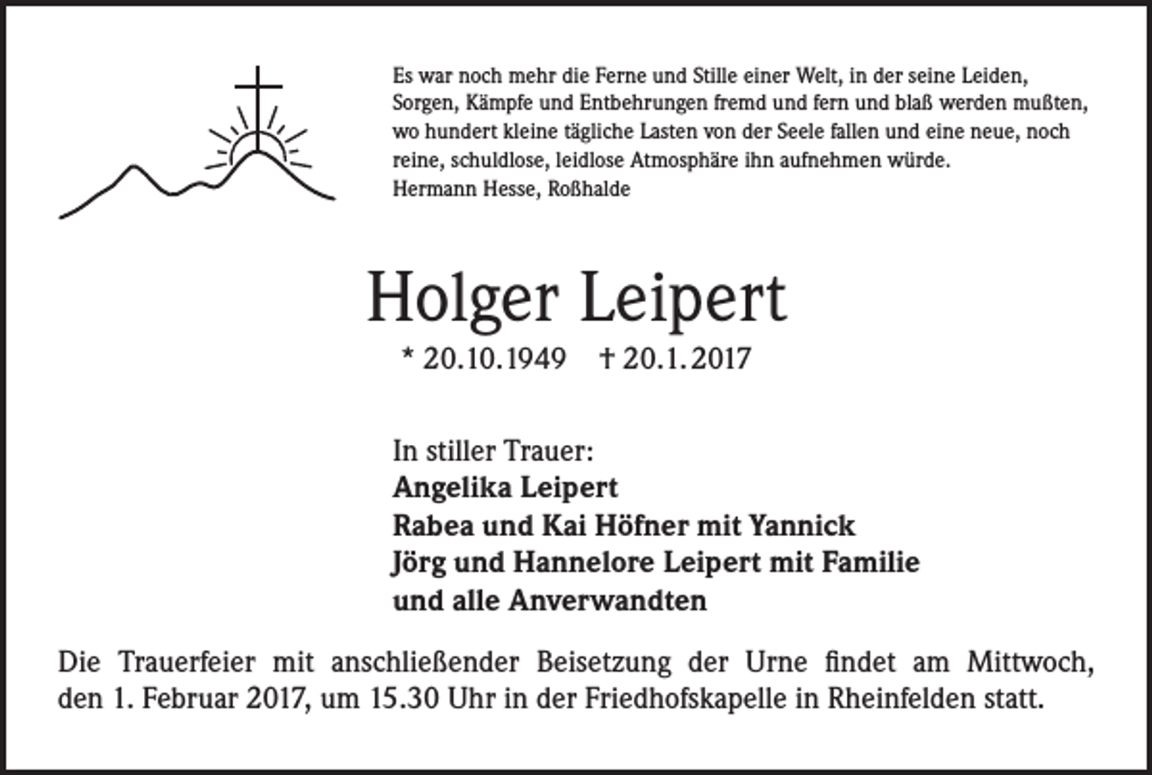 <p>Es war noch mehr die Ferne und Stille einer Welt, in der seine Leiden,<br />Sorgen, Kämpfe und Entbehrungen fremd und fern und blaß werden mußten,<br />wo hundert kleine tägliche Lasten von der Seele fallen und eine neue, noch<br />reine, schuldlose, leidlose Atmosphäre ihn aufnehmen würde.<br />Hermann Hesse, Roßhalde</p><p>Holger Leipert<br />* 20.10.1949 † 20.1. 2017<br />In stiller Trauer:<br />Angelika Leipert<br />Rabea und Kai Höfner mit Yannick<br />Jörg und Hannelore Leipert mit Familie<br />und alle Anverwandten<br />Die Trauerfeier mit anschließender Beisetzung der Urne findet am Mittwoch,<br />den 1. Februar 2017, um 15.30 Uhr in der Friedhofskapelle in Rheinfelden statt.</p>
