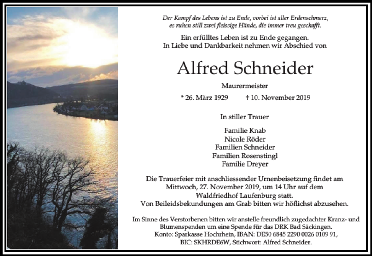 <p>Der Kampf des Lebens ist zu Ende, vorbei ist aller Erdenschmerz,<br />es ruhen still zwei fleissige Hände, die immer treu geschafft.</p><p>Ein erfülltes Leben ist zu Ende gegangen.<br />In Liebe und Dankbarkeit nehmen wir Abschied von</p><p>Alfred Schneider<br />Maurermeister<br />* 26. März 1929</p><p>† 10. November 2019</p><p>In stiller Trauer<br />Familie Knab<br />Nicole Röder<br />Familien Schneider<br />Familien Rosenstingl<br />Familie Dreyer<br />Die Trauerfeier mit anschliessender Urnenbeisetzung findet am<br />Mittwoch, 27. November 2019, um 14 Uhr auf dem<br />Waldfriedhof Laufenburg statt.<br />Von Beileidsbekundungen am Grab bitten wir höflichst abzusehen.<br />Im Sinne des Verstorbenen bitten wir anstelle freundlich zugedachter Kranz- und<br />Blumenspenden um eine Spende für das DRK Bad Säckingen.<br />Konto: Sparkasse Hochrhein, IBAN: DE50 6845 229026 0101,<br />BIC: SKHRDE6W, Stichwort: Alfred Schneider.</p>