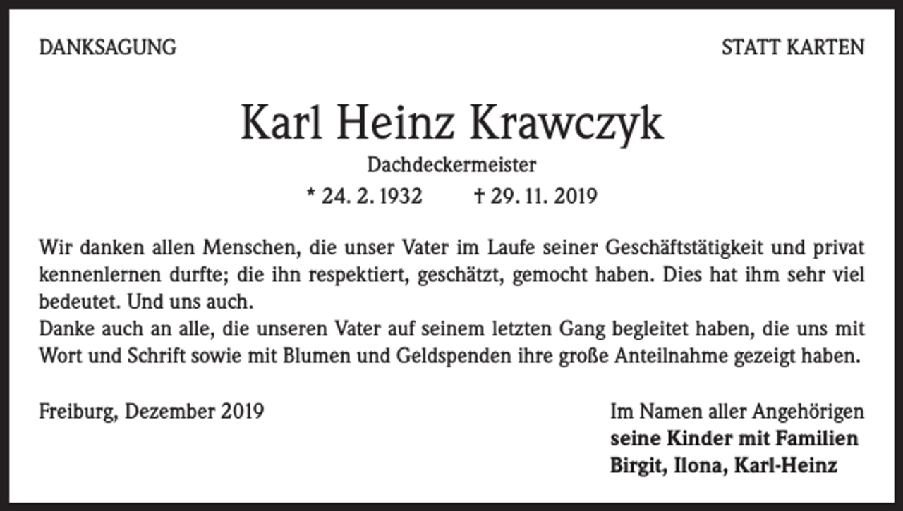 <p>DANKSAGUNG</p><p>STATT KARTEN</p><p>Karl Heinz Krawczyk<br />Dachdeckermeister<br />* 24. 2. 1932 † 29. 11. 2019<br />Wir danken allen Menschen, die unser Vater im Laufe seiner Geschäftstätigkeit und privat<br />kennenlernen durfte; die ihn respektiert, geschätzt, gemocht haben. Dies hat ihm sehr viel<br />bedeutet. Und uns auch.</p><p>Danke auch an alle, die unseren Vater auf seinem letzten Gang begleitet haben, die uns mit<br />Wort und Schrift sowie mit Blumen und Geldspenden ihre große Anteilnahme gezeigt haben.<br />Freiburg, Dezember 2019 Im Namen aller Angehörigen<br />seine Kinder mit Familien<br />Birgit, Ilona, Karl-Heinz</p>