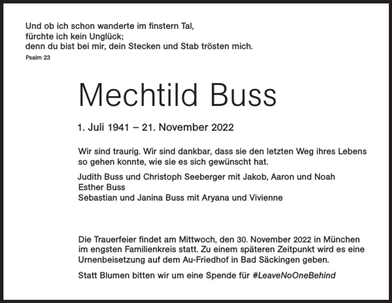 <p>Und ob ich schon wanderte im finstern Tal,<br />fürchte ich kein Unglück;<br />denn du bist bei mir, dein Stecken und Stab trösten mich.<br />Psalm 23</p><p>Mechtild Buss<br />1. Juli 1941 – 21. November 2022</p><p>Wir sind traurig. Wir sind dankbar, dass sie den letzten Weg ihres Lebens<br />so gehen konnte, wie sie es sich gewünscht hat.</p><p>Judith Buss und Christoph Seeberger mit Jakob, Aaron und Noah<br />Esther Buss<br />Sebastian und Janina Buss mit Aryana und Vivienne</p><p>Die Trauerfeier findet am Mittwoch, den 30. November 2022 in München<br />im engsten Familienkreis statt. Zu einem späteren Zeitpunkt wird es eine<br />Urnenbeisetzung auf dem Au-Friedhof in Bad Säckingen geben.<br />Statt Blumen bitten wir um eine Spende für #LeaveNoOneBehind</p>