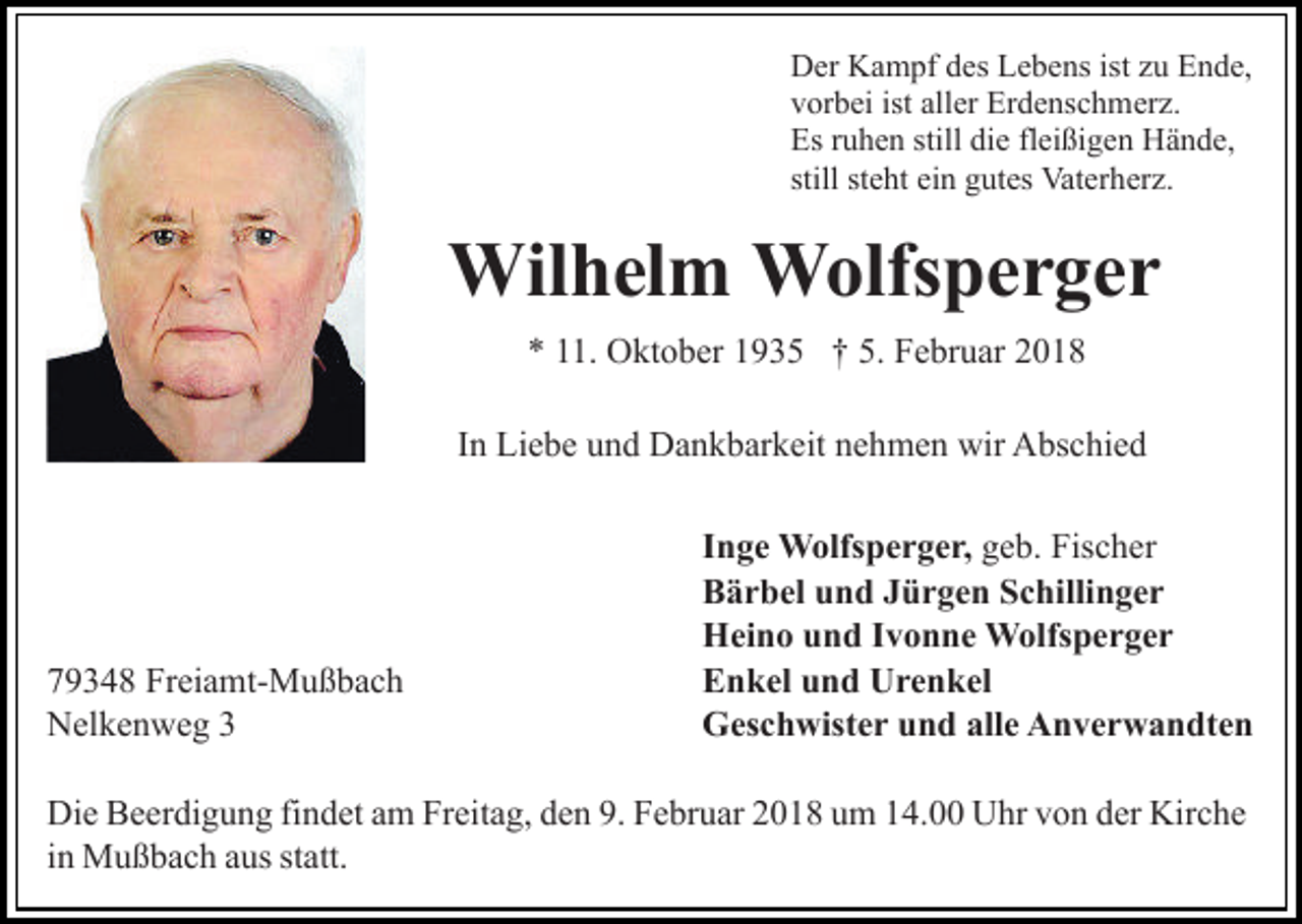 <p>Der<br />D er KKampf<br />a m pf ddes<br />es LLebens<br />e b e ns isistt zu<br />z u Ende,<br />E n d e,<br />vorbei<br />ist all<br />aller<br />v or b ei ist<br />er Erdenschmerz.<br />Er d e ns c h m er z.<br />Es<br />still didie<br />Es rruhen<br />u h e n still<br />e flfleißigen<br />ei ßi g e n Hände,<br />H ä n d e,<br />still st<br />steht<br />e ht ein<br />ei n gutes<br />g ut es Vaterherz.<br />Vat er h er z.</p><p>Wilhelm<br />Wil h el m WWolfsperger<br />olfs p e r g e r<br />** 111.<br />5. Februar<br />1. Oktober<br />O kt o b er 11935<br />9 3 5 †† 5.<br />F e br u ar 22<br />In<br />I n Liebe<br />Li e b e und<br />u n d Dankbarkeit<br />D a n k b ar k eit nehmen<br />n e h m e n wir<br />wir Abschied<br />A bs c hi e d</p><p>7 9 3 4 8 Freiamt-Mußbach<br />79348<br />Fr ei a mt- M u ß b a c h<br />NNelkenweg<br />el k e n w e g 33</p><p>IInge<br />n g e Wolfsperger,<br />W olfs p e r g e r, geb.<br />g e b. Fischer<br />Fis c h er<br />BBärbel<br />ä r b el uund<br />n d JJürgen<br />ü r g e n SSchillinger<br />c hi lli n g e r<br />HHeino<br />ei n o uund<br />n d I Ivonne<br />v o n n e Wolfsperger<br />W olfs p e r g e r<br />EEnkel<br />n k el uund<br />n d Urenkel<br />U r e n k el<br />alle<br />GGeschwister<br />es c h wist e r uund<br />n d all<br />e AAnverwandten<br />n v e r w a n dt e n</p><p>Di e BBeerdigung<br />Die<br />e er di g u n g fifindet<br />n d et aam<br />m Fr<br />Freitag,<br />eit a g, dden<br />e n 9.9. FFebruar<br />e br u ar 22018<br />0 1 8 uum<br />m 114.00<br />4. Uhr<br />U hr vvon<br />o n dder<br />er Kir<br />Kirche<br />c he<br />iinn Mußbach<br />M u ß b a c h aus<br />a us statt.<br />st att.</p>