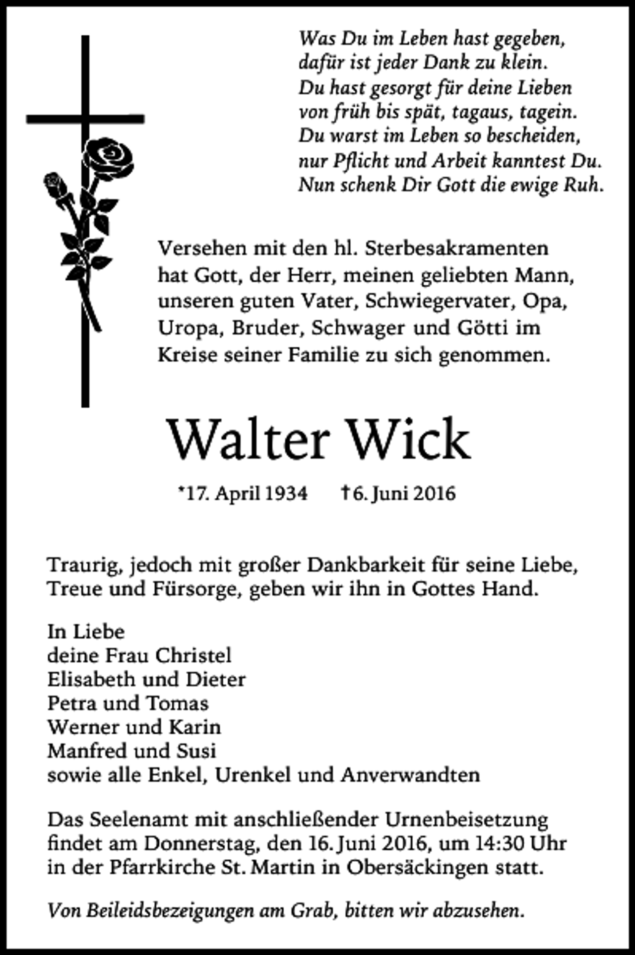 <p>Was Du im Leben hast gegeben,<br />dafür ist jeder Dank zu klein.<br />Du hast gesorgt für deine Lieben<br />von früh bis spät, tagaus, tagein.<br />Du warst im Leben so bescheiden,<br />nur Pﬂicht und Arbeit kanntest Du.<br />Nun schenk Dir Gott die ewige Ruh.<br />Versehen mit den hl. Sterbesakramenten<br />hat Gott, der Herr, meinen geliebten Mann,<br />unseren guten Vater, Schwiegervater, Opa,<br />Uropa, Bruder, Schwager und Götti im<br />Kreise seiner Familie zu sich genommen.</p><p>Walter Wick<br />*17. April 1934</p><p>† 6. Juni 2016</p><p>Traurig, jedoch mit großer Dankbarkeit für seine Liebe,<br />Treue und Fürsorge, geben wir ihn in Gottes Hand.<br />In Liebe<br />deine Frau Christel<br />Elisabeth und Dieter<br />Petra und Tomas<br />Werner und Karin<br />Manfred und Susi<br />sowie alle Enkel, Urenkel und Anverwandten<br />Das Seelenamt mit anschließender Urnenbeisetzung<br />ﬁndet am Donnerstag, den 16. Juni 2016, um 14:30 Uhr<br />in der Pfarrkirche St. Martin in Obersäckingen statt.<br />Von Beileidsbezeigungen am Grab, bitten wir abzusehen.</p>