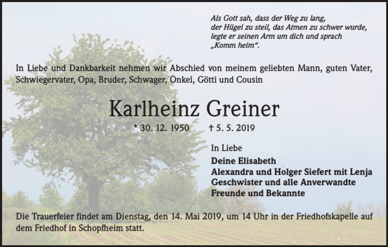 <p>Als Gott sah, dass der Weg zu lang,<br />der Hügel zu steil, das Atmen zu schwer wurde,<br />legte er seinen Arm um dich und sprach<br />„Komm heim“.</p><p>In Liebe und Dankbarkeit nehmen wir Abschied von meinem geliebten Mann, guten Vater,<br />Schwiegervater, Opa, Bruder, Schwager, Onkel, Götti und Cousin</p><p>Karlheinz Greiner<br />* 30. 12. 1950 † 5. 5. 2019</p><p>In Liebe<br />Deine Elisabeth<br />Alexandra und Holger Siefert mit Lenja<br />Geschwister und alle Anverwandte<br />Freunde und Bekannte<br />Die Trauerfeier findet am Dienstag, den 14. Mai 2019, um 14 Uhr in der Friedhofskapelle auf<br />dem Friedhof in Schopfheim statt.</p>