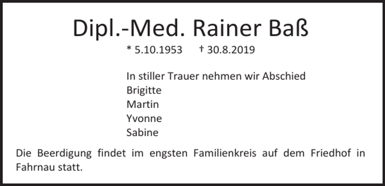 <p>Dipl.-Med. Rainer Baß<br />* 5.10.1953</p><p>† 30.8.2019</p><p>In stiller Trauer nehmen wir Abschied<br />Brigitte<br />Martin<br />Yvonne<br />Sabine<br />Die Beerdigung findet im engsten Familienkreis auf dem Friedhof in<br />Fahrnau statt.</p>