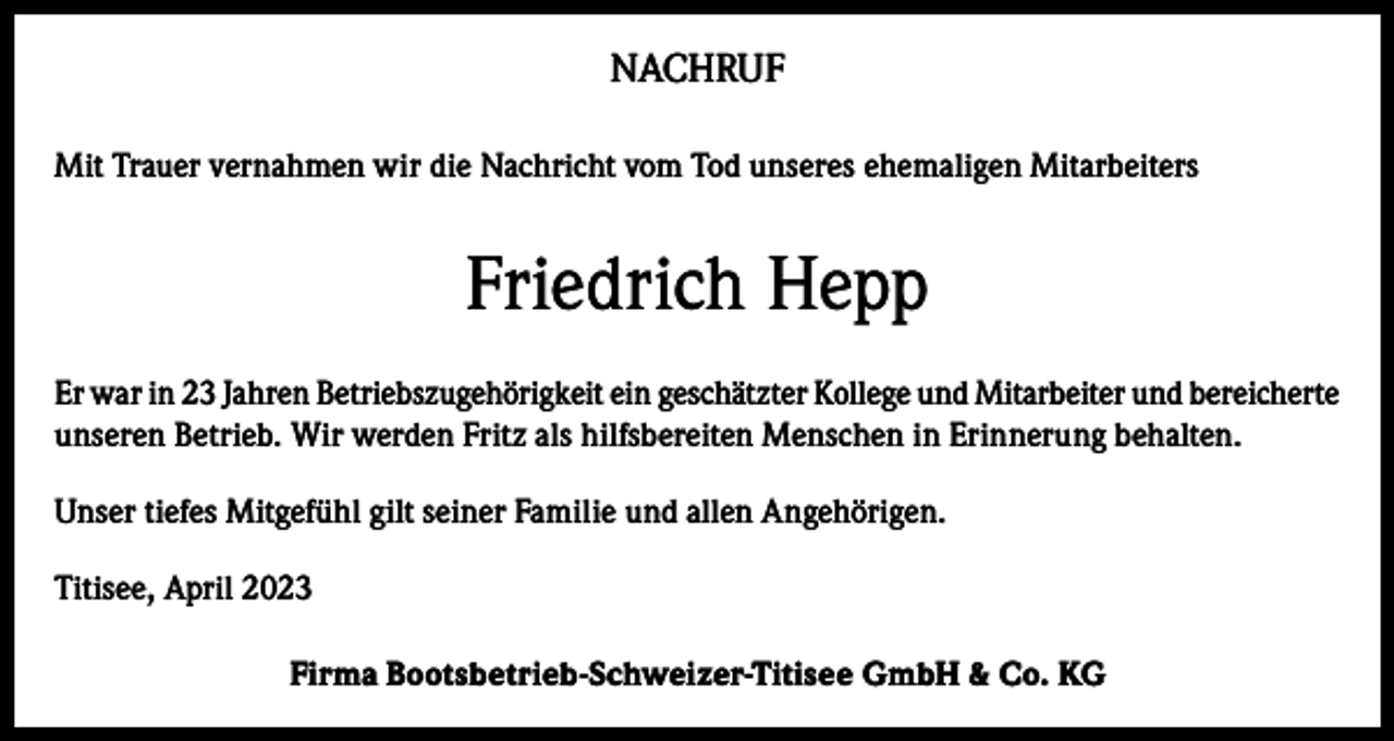 <p>NACHRUF<br />Mit Trauer vernahmen wir die Nachricht vom Tod unseres ehemaligen Mitarbeiters</p><p>Friedrich Hepp<br />Er war in 23 Jahren Betriebszugehörigkeit ein geschätzter Kollege und Mitarbeiter und bereicherte<br />unseren Betrieb. Wir werden Fritz als hilfsbereiten Menschen in Erinnerung behalten.<br />Unser tiefes Mitgefühl gilt seiner Familie und allen Angehörigen.<br />Titisee, April 2023<br />Firma Bootsbetrieb-Schweizer-Titisee GmbH &amp; Co. KG</p>