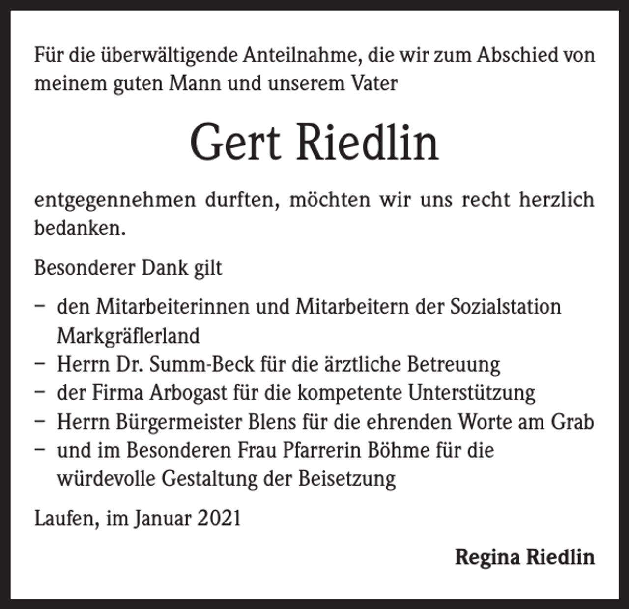 <p>Für die überwältigende Anteilnahme, die wir zum Abschied von<br />meinem guten Mann und unserem Vater</p><p>Gert Riedlin<br />entgegennehmen durften, möchten wir uns recht herzlich<br />bedanken.<br />Besonderer Dank gilt<br />– den Mitarbeiterinnen und Mitarbeitern der Sozialstation<br />Markgräflerland<br />– Herrn Dr. Summ-Beck für die ärztliche Betreuung<br />– der Firma Arbogast für die kompetente Unterstützung<br />– Herrn Bürgermeister Blens für die ehrenden Worte am Grab<br />– und im Besonderen Frau Pfarrerin Böhme für die<br />würdevolle Gestaltung der Beisetzung<br />Laufen, im Januar 2021<br />Regina Riedlin</p>