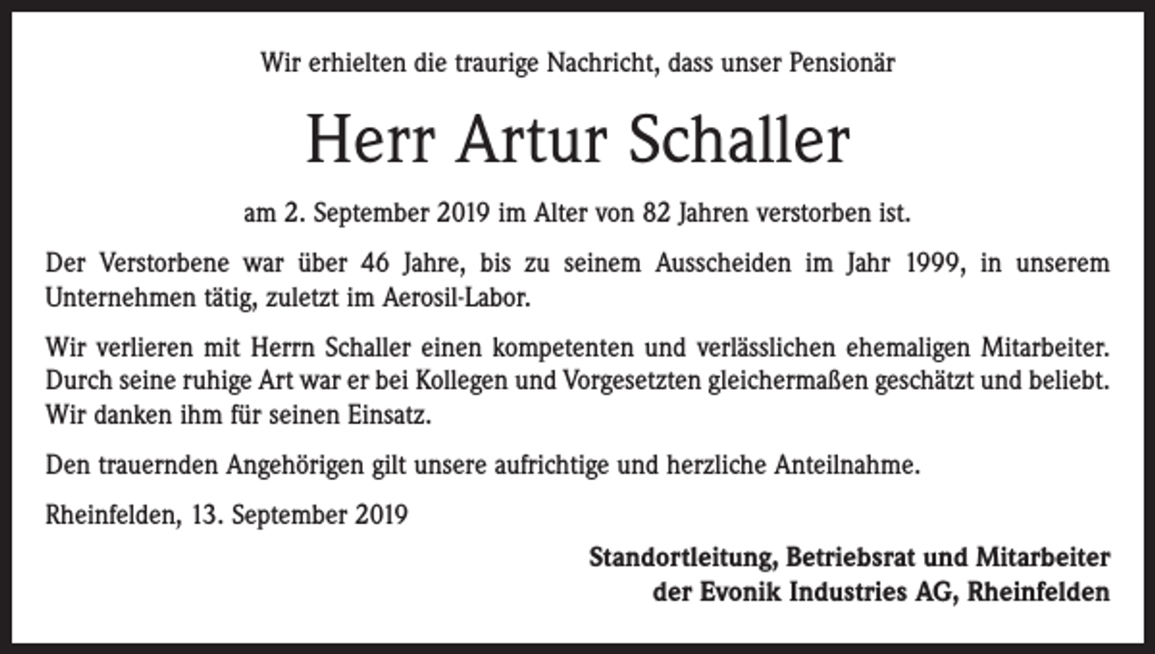 <p>Wir erhielten die traurige Nachricht, dass unser Pensionär</p><p>Herr Artur Schaller<br />am 2. September 2019 im Alter von 82 Jahren verstorben ist.<br />Der Verstorbene war über 46 Jahre, bis zu seinem Ausscheiden im Jahr 1999, in unserem<br />Unternehmen tätig, zuletzt im Aerosil-Labor.<br />Wir verlieren mit Herrn Schaller einen kompetenten und verlässlichen ehemaligen Mitarbeiter.<br />Durch seine ruhige Art war er bei Kollegen und Vorgesetzten gleichermaßen geschätzt und beliebt.<br />Wir danken ihm für seinen Einsatz.<br />Den trauernden Angehörigen gilt unsere aufrichtige und herzliche Anteilnahme.<br />Rheinfelden, 13. September 2019<br />Standortleitung, Betriebsrat und Mitarbeiter<br />der Evonik Industries AG, Rheinfelden</p>