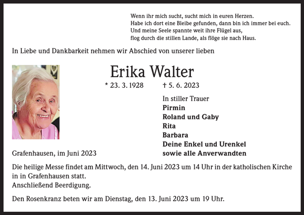 <p>Wenn ihr mich sucht, sucht mich in euren Herzen.<br />Habe ich dort eine Bleibe gefunden, dann bin ich immer bei euch.<br />Und meine Seele spannte weit ihre Flügel aus,<br />flog durch die stillen Lande, als flöge sie nach Haus.</p><p>In Liebe und Dankbarkeit nehmen wir Abschied von unserer lieben</p><p>Erika Walter</p><p>* 23. 3. 1928</p><p>† 5. 6. 2023</p><p>In stiller Trauer</p><p>Pirmin</p><p>Roland und Gaby<br />Rita<br />Barbara</p><p>Deine Enkel und Urenkel<br />Grafenhausen, im Juni 2023<br />sowie alle Anverwandten<br />Die heilige Messe findet am Mittwoch, den 14. Juni 2023 um 14 Uhr in der katholischen Kirche<br />in in Grafenhausen statt.<br />Anschließend Beerdigung.<br />Den Rosenkranz beten wir am Dienstag, den 13. Juni 2023 um 19 Uhr.</p>