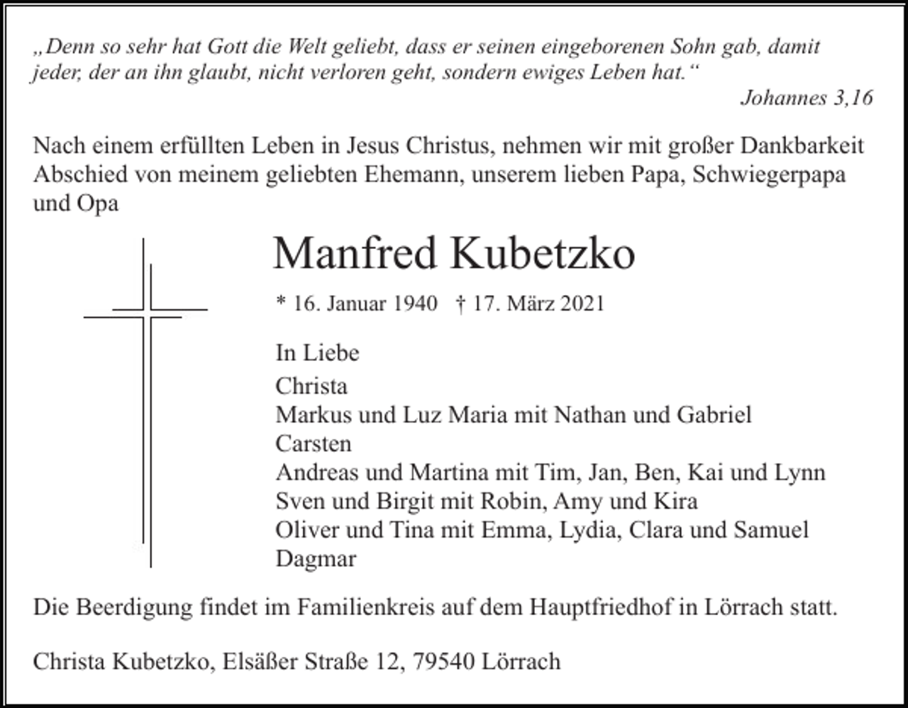 <p>„Denn so sehr hat Gott die Welt geliebt, dass er seinen eingeborenen Sohn gab, damit<br />jeder, der an ihn glaubt, nicht verloren geht, sondern ewiges Leben hat.“<br />Johannes 3,16</p><p>Nach einem erfüllten Leben in Jesus Christus, nehmen wir mit großer Dankbarkeit<br />Abschied von meinem geliebten Ehemann, unserem lieben Papa, Schwiegerpapa<br />und Opa</p><p>Manfred Kubetzko<br />* 16. Januar 1940 † 17. März 2021</p><p>In Liebe<br />Christa<br />Markus und Luz Maria mit Nathan und Gabriel<br />Carsten<br />Andreas und Martina mit Tim, Jan, Ben, Kai und Lynn<br />Sven und Birgit mit Robin, Amy und Kira<br />Oliver und Tina mit Emma, Lydia, Clara und Samuel<br />Dagmar<br />Die Beerdigung findet im Familienkreis auf dem Hauptfriedhof in Lörrach statt.<br />Christa Kubetzko, Elsäßer Straße 12, 79540 Lörrach</p>