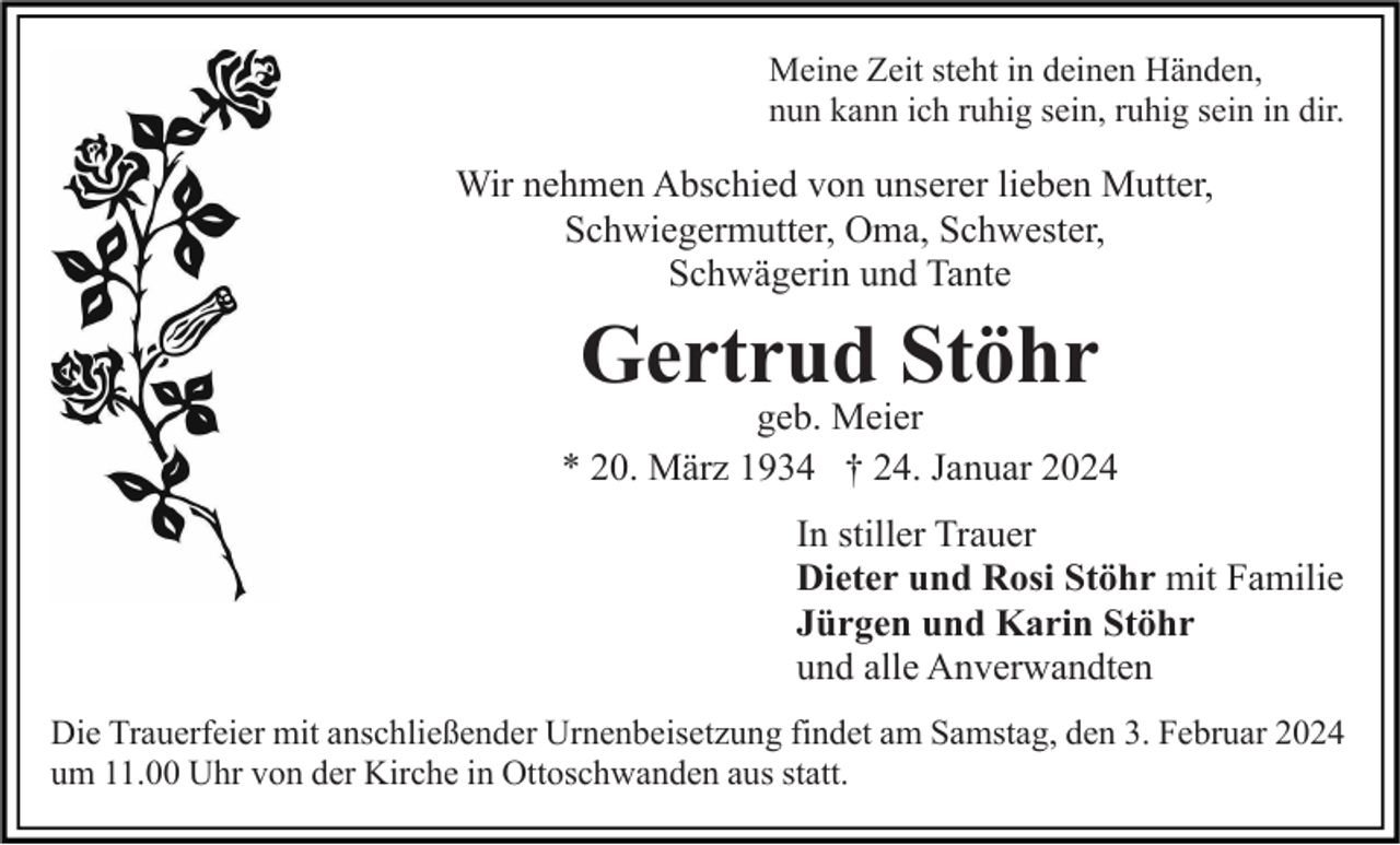 <p>Meine Zeit steht in deinen Händen,<br />nun kann ich ruhig sein, ruhig sein in dir.</p><p>Wir nehmen Abschied von unserer lieben Mutter,<br />Schwiegermutter, Oma, Schwester,<br />Schwägerin und Tante</p><p>Gertrud Stöhr</p><p>geb. Meier<br />* 20. März 1934 † 24. Januar 2024<br />In stiller Trauer<br />Dieter und Rosi Stöhr mit Familie<br />Jürgen und Karin Stöhr<br />und alle Anverwandten<br />Die Trauerfeier mit anschließender Urnenbeisetzung findet am Samstag, den 3. Februar 2024<br />um 11.00 Uhr von der Kirche in Ottoschwanden aus statt.</p>