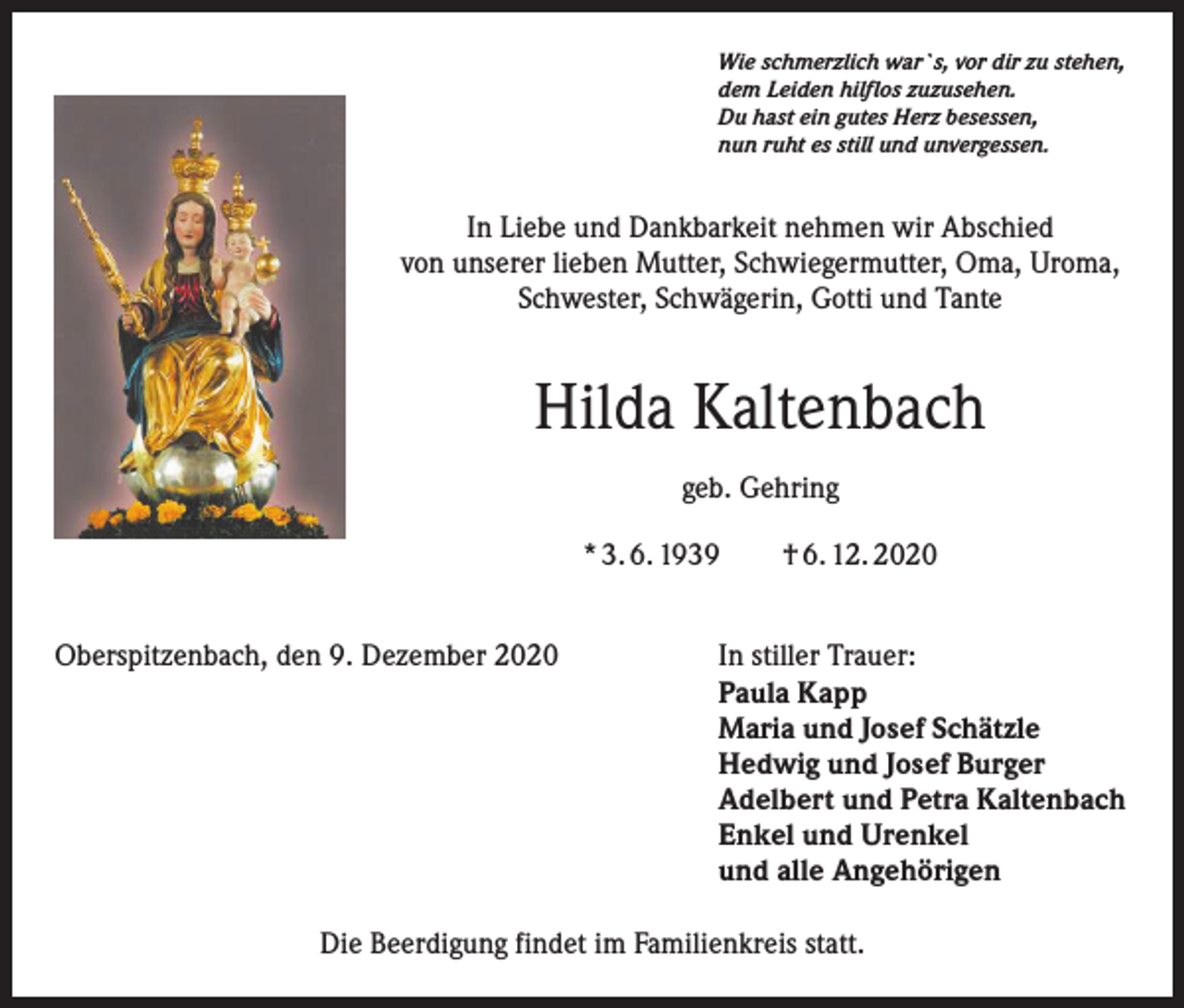 <p>Wie schmerzlich war`s, vor dir zu stehen,<br />dem Leiden hilflos zuzusehen.<br />Du hast ein gutes Herz besessen,<br />nun ruht es still und unvergessen.</p><p>In Liebe und Dankbarkeit nehmen wir Abschied<br />von unserer lieben Mutter, Schwiegermutter, Oma, Uroma,<br />Schwester, Schwägerin, Gotti und Tante</p><p>Hilda Kaltenbach<br />geb. Gehring<br />* 3. 6. 1939 † 6. 12. 2020<br />Oberspitzenbach, den 9. Dezember 2020</p><p>In stiller Trauer:<br />Paula Kapp<br />Maria und Josef Schätzle<br />Hedwig und Josef Burger<br />Adelbert und Petra Kaltenbach<br />Enkel und Urenkel<br />und alle Angehörigen</p><p>Die Beerdigung findet im Familienkreis statt.</p>