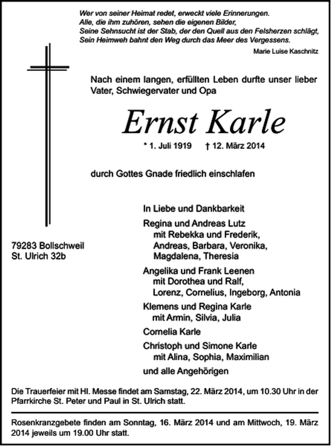 <p>Wer von seiner Heimat redet, erweckt viele Erinnerungen.<br />Alle, die ihm zuhören, sehen die eigenen Bilder,<br />Seine Sehnsucht ist der Stab, der den Quell aus den Felsherzen schlägt,<br />Sein Heimweh bahnt den Weg durch das Meer des Vergessens.<br />Marie Luise Kaschnitz</p><p>Nach einem langen, erfüllten Leben durfte unser lieber<br />Vater, Schwiegervater und Opa</p><p>Ernst Karle<br />* 1. Juli 1919</p><p>† 12. März 2014</p><p>durch Gottes Gnade friedlich einschlafen</p><p>In Liebe und Dankbarkeit</p><p>79283 Bollschweil<br />St. Ulrich 32b</p><p>Regina und Andreas Lutz<br />mit Rebekka und Frederik,<br />Andreas, Barbara, Veronika,<br />Magdalena, Theresia<br />Angelika und Frank Leenen<br />mit Dorothea und Ralf,<br />Lorenz, Cornelius, Ingeborg, Antonia<br />Klemens und Regina Karle<br />mit Armin, Silvia, Julia<br />Cornelia Karle<br />Christoph und Simone Karle<br />mit Alina, Sophia, Maximilian<br />und alle Angehörigen</p><p>Die Trauerfeier mit Hl. Messe findet am Samstag, 22. März 2014, um 10.30 Uhr in der<br />Pfarrkirche St. Peter und Paul in St. Ulrich statt.<br />Rosenkranzgebete finden am Sonntag, 16. März 2014 und am Mittwoch, 19. März<br />2014 jeweils um 19.00 Uhr statt.</p>