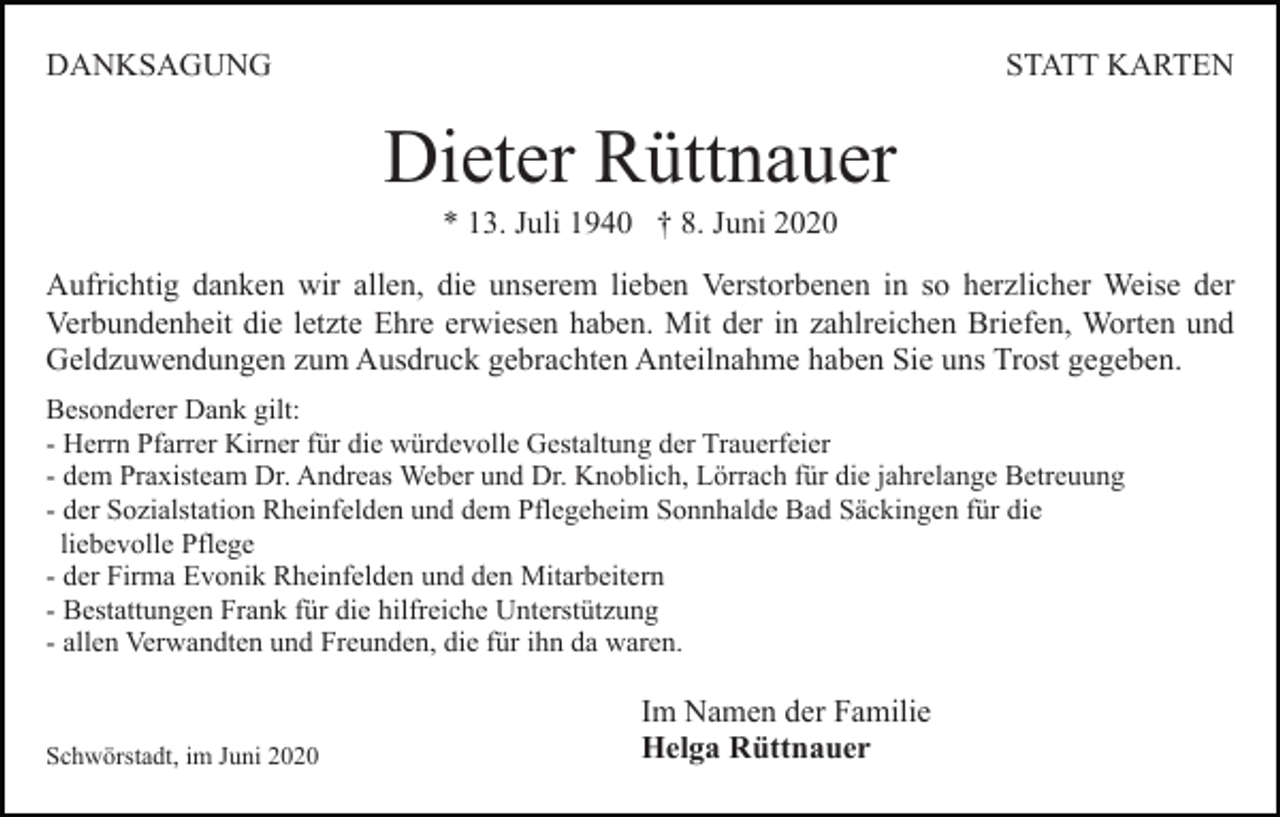 <p>DANKSAGUNG</p><p>STATT KARTEN</p><p>Dieter Rüttnauer<br />* 13. Juli 1940 † 8. Juni 2020<br />Aufrichtig danken wir allen, die unserem lieben Verstorbenen in so herzlicher Weise der<br />Verbundenheit die letzte Ehre erwiesen haben. Mit der in zahlreichen Briefen, Worten und<br />Geldzuwendungen zum Ausdruck gebrachten Anteilnahme haben Sie uns Trost gegeben.<br />Besonderer Dank gilt:<br />- Herrn Pfarrer Kirner für die würdevolle Gestaltung der Trauerfeier<br />- dem Praxisteam Dr. Andreas Weber und Dr. Knoblich, Lörrach für die jahrelange Betreuung<br />- der Sozialstation Rheinfelden und dem Pflegeheim Sonnhalde Bad Säckingen für die<br />liebevolle Pflege<br />- der Firma Evonik Rheinfelden und den Mitarbeitern<br />- Bestattungen Frank für die hilfreiche Unterstützung<br />- allen Verwandten und Freunden, die für ihn da waren.</p><p>Schwörstadt, im Juni 2020</p><p>Im Namen der Familie<br />Helga Rüttnauer</p>
