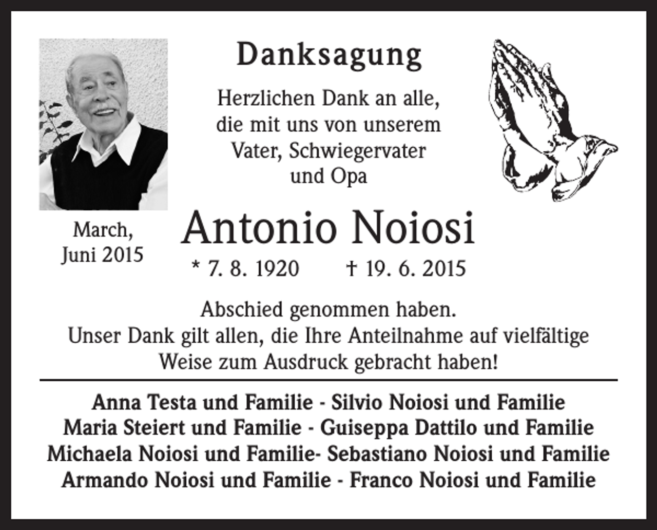 <p>Danksagung<br />Herzlichen Dank an alle,<br />die mit uns von unserem<br />Vater, Schwiegervater<br />und Opa<br />March,<br />Juni 2015</p><p>Antonio Noiosi<br />* 7. 8. 1920 † 19. 6. 2015</p><p>Abschied genommen haben.<br />Unser Dank gilt allen, die Ihre Anteilnahme auf vielfältige<br />­Weise zum Ausdruck gebracht haben!<br />Anna Testa und Familie - Silvio Noiosi und Familie<br />Maria Steiert und Familie - Guiseppa Dattilo und Familie<br />Michaela Noiosi und Familie- Sebastiano Noiosi und Familie<br />Armando Noiosi und Familie - Franco Noiosi und Familie</p>