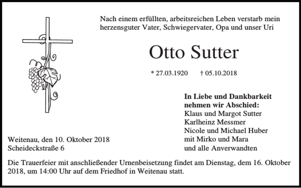 <p>Nach einem erfüllten, arbeitsreichen Leben verstarb mein<br />herzensguter Vater, Schwiegervater, Opa und unser Uri</p><p>Otto Sutter<br />* 27.03.1920</p><p>Weitenau, den 10. Oktober 2018<br />Scheideckstraße 6</p><p>† 05.10.2018</p><p>.<br />In Liebe und Dankbarkeit<br />nehmen wir Abschied:<br />Klaus und Margot Sutter<br />Karlheinz Messmer<br />Nicole und Michael Huber<br />mit Mirko und Mara<br />und alle Anverwandten</p><p>Die Trauerfeier mit anschließender Urnenbeisetzung findet am Dienstag, dem 16. Oktober<br />2018, um 14:00 Uhr auf dem Friedhof in Weitenau statt.</p>