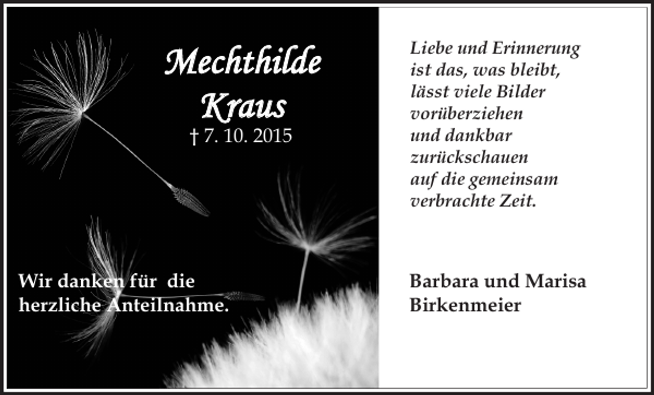 <p>Mechthilde<br />Kraus<br />† 7. 10. 2015</p><p>Wir danken für die<br />herzliche Anteilnahme.</p><p>Liebe und Erinnerung<br />ist das, was bleibt,<br />lässt viele Bilder<br />vorüberziehen<br />und dankbar<br />zurückschauen<br />auf die gemeinsam<br />verbrachte Zeit.</p><p>Barbara und Marisa<br />Birkenmeier</p>