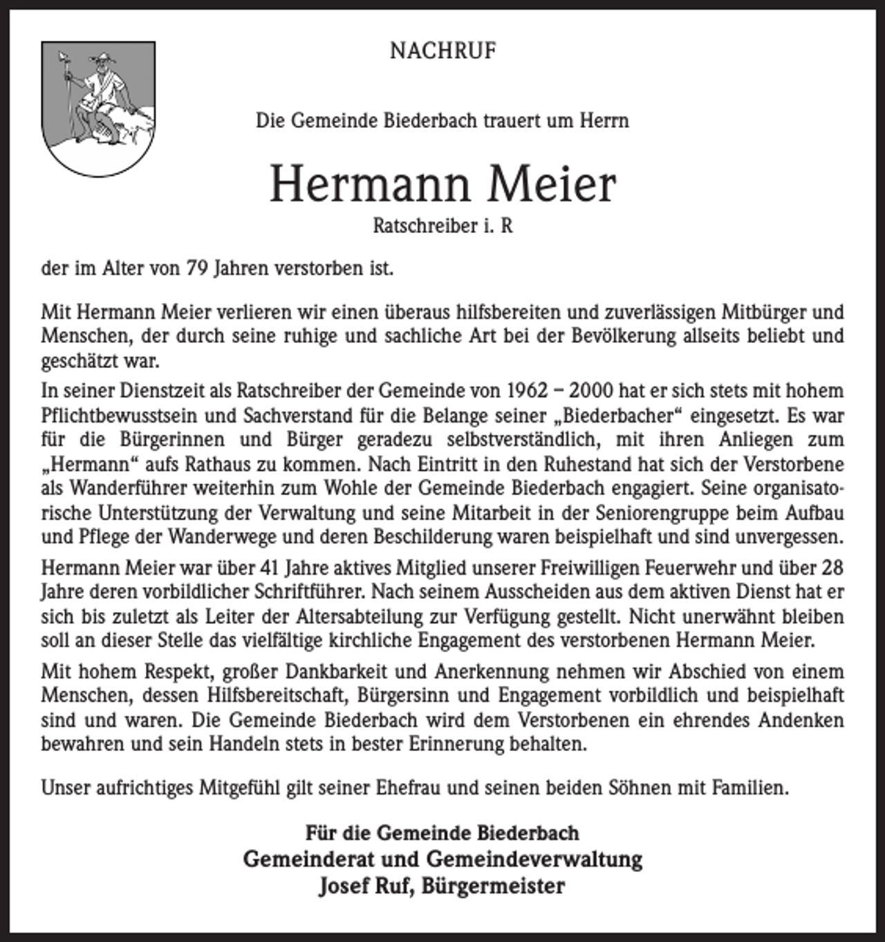 <p>NACHRUF<br />Die Gemeinde Biederbach trauert um Herrn</p><p>Hermann Meier<br />Ratschreiber i. R</p><p>der im Alter von 79 Jahren verstorben ist.<br />Mit Hermann Meier verlieren wir einen überaus hilfsbereiten und zuverlässigen Mitbürger und<br />Menschen, der durch seine ruhige und sachliche Art bei der Bevölkerung allseits beliebt und<br />geschätzt war.<br />In seiner Dienstzeit als Ratschreiber der Gemeinde von 1962 – 2000 hat er sich stets mit hohem<br />Pflichtbewusstsein und Sachverstand für die Belange seiner „Biederbacher“ eingesetzt. Es war<br />für die Bürgerinnen und Bürger geradezu selbstverständlich, mit ihren Anliegen zum<br />„Hermann“ aufs Rathaus zu kommen. Nach Eintritt in den Ruhestand hat sich der Verstorbene<br />als Wanderführer weiterhin zum Wohle der Gemeinde Biederbach engagiert. Seine organisatorische Unterstützung der Verwaltung und seine Mitarbeit in der Seniorengruppe beim Aufbau<br />und Pflege der Wanderwege und deren Beschilderung waren beispielhaft und sind unvergessen.<br />Hermann Meier war über 41 Jahre aktives Mitglied unserer Freiwilligen Feuerwehr und über 28<br />Jahre deren vorbildlicher Schriftführer. Nach seinem Ausscheiden aus dem aktiven Dienst hat er<br />sich bis zuletzt als Leiter der Altersabteilung zur Verfügung gestellt. Nicht unerwähnt bleiben<br />soll an dieser Stelle das vielfältige kirchliche Engagement des verstorbenen Hermann Meier.<br />Mit hohem Respekt, großer Dankbarkeit und Anerkennung nehmen wir Abschied von einem<br />Menschen, dessen Hilfsbereitschaft, Bürgersinn und Engagement vorbildlich und beispielhaft<br />sind und waren. Die Gemeinde Biederbach wird dem Verstorbenen ein ehrendes Andenken<br />bewahren und sein Handeln stets in bester Erinnerung behalten.<br />Unser aufrichtiges Mitgefühl gilt seiner Ehefrau und seinen beiden Söhnen mit Familien.<br />Für die Gemeinde Biederbach</p><p>Gemeinderat und Gemeindeverwaltung<br />Josef Ruf, Bürgermeister</p>