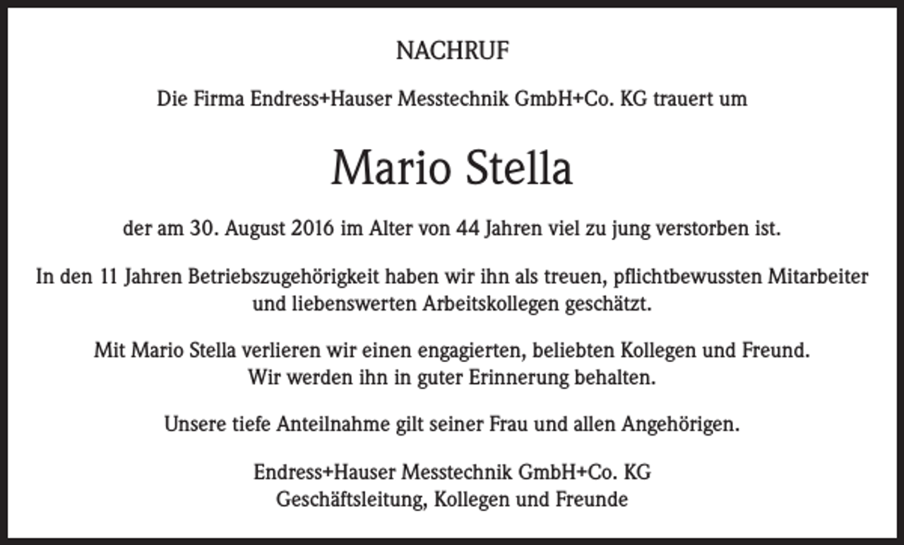 <p>NACHRUF<br />Die Firma Endress+Hauser Messtechnik GmbH+Co. KG trauert um</p><p>Mario Stella<br />der am 30. August 2016 im Alter von 44 Jahren viel zu jung verstorben ist.<br />In den 11 Jahren Betriebszugehörigkeit haben wir ihn als treuen, pflichtbewussten Mitarbeiter<br />und liebenswerten Arbeitskollegen geschätzt.<br />Mit Mario Stella verlieren wir einen engagierten, beliebten Kollegen und Freund.<br />Wir werden ihn in guter Erinnerung behalten.<br />Unsere tiefe Anteilnahme gilt seiner Frau und allen Angehörigen.<br />Endress+Hauser Messtechnik GmbH+Co. KG<br />Geschäftsleitung, Kollegen und Freunde</p>