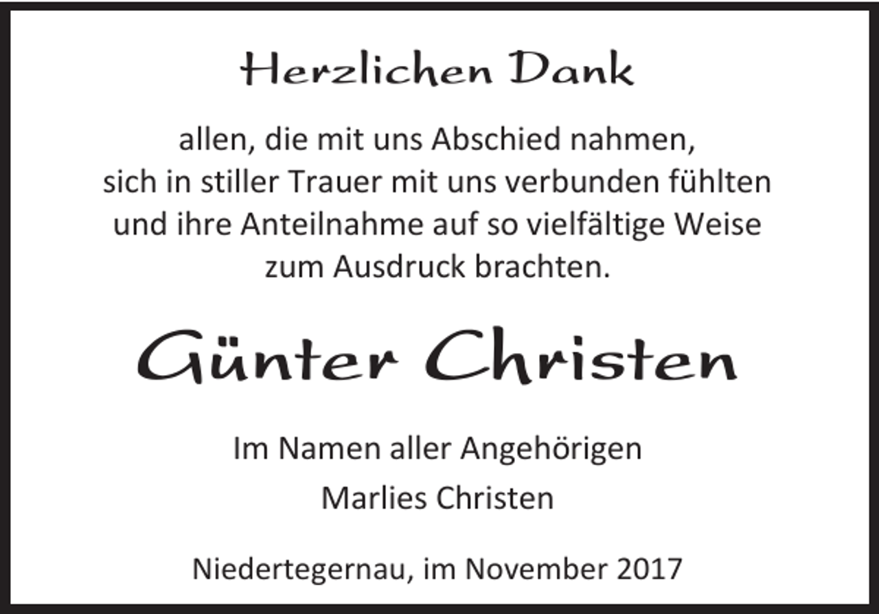 <p>Herzlichen Dank<br />allen, die mit uns Abschied nahmen,<br />sich in stiller Trauer mit uns verbunden fühlten<br />und ihre Anteilnahme auf so vielfältige Weise<br />zum Ausdruck brachten.</p><p>Günter Christen<br />Im Namen aller Angehörigen<br />Marlies Christen<br />Niedertegernau, im November 2017</p>