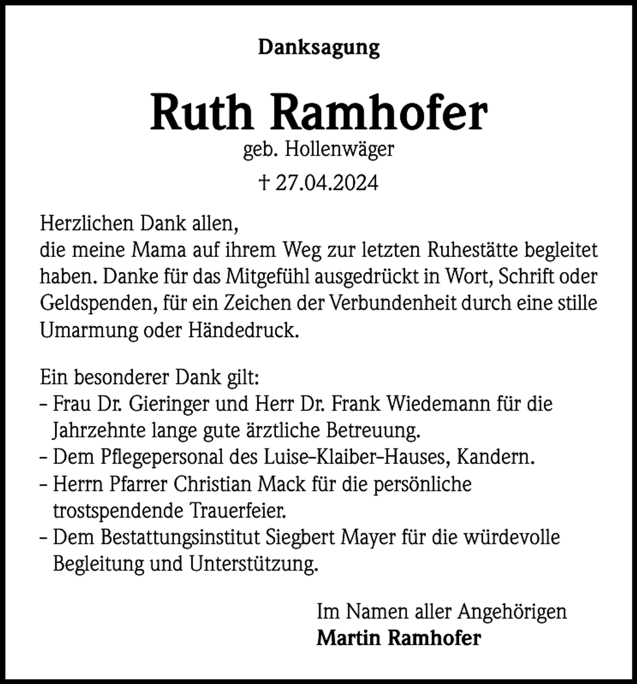 <p>Danksagung</p><p>Ruth Ramhofer<br />geb. Hollenwäger<br />† 27.04.2024<br />Herzlichen Dank allen,<br />die meine Mama auf ihrem Weg zur letzten Ruhestätte begleitet<br />haben. Danke für das Mitgefühl ausgedrückt in Wort, Schrift oder<br />Geldspenden, für ein Zeichen der Verbundenheit durch eine stille<br />Umarmung oder Händedruck.<br />Ein besonderer Dank gilt:<br />- Frau Dr. Gieringer und Herr Dr. Frank Wiedemann für die<br />Jahrzehnte lange gute ärztliche Betreuung.<br />- Dem Pflegepersonal des Luise-Klaiber-Hauses, Kandern.<br />- Herrn Pfarrer Christian Mack für die persönliche<br />trostspendende Trauerfeier.<br />- Dem Bestattungsinstitut Siegbert Mayer für die würdevolle<br />Begleitung und Unterstützung.<br />Im Namen aller Angehörigen<br />Martin Ramhofer</p>