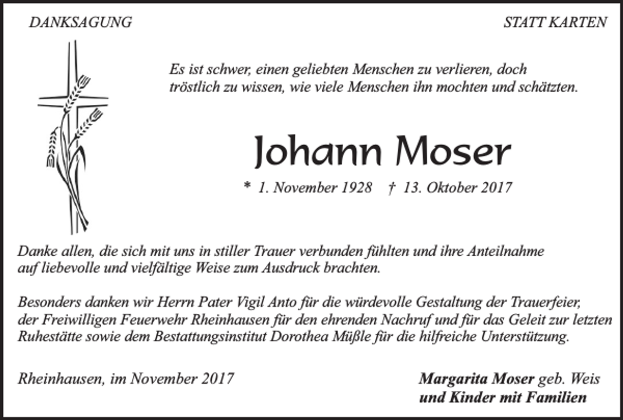 <p>DANKSAGUNG</p><p>STATT KARTEN<br />Es ist schwer, einen geliebten Menschen zu verlieren, doch<br />tröstlich zu wissen, wie viele Menschen ihn mochten und schätzten.</p><p>Johann Moser<br />* 1. November 1928 † 13. Oktober 2017</p><p>Danke allen, die sich mit uns in stiller Trauer verbunden fühlten und ihre Anteilnahme<br />auf liebevolle und vielfältige Weise zum Ausdruck brachten.<br />Besonders danken wir Herrn Pater Vigil Anto für die würdevolle Gestaltung der Trauerfeier,<br />der Freiwilligen Feuerwehr Rheinhausen für den ehrenden Nachruf und für das Geleit zur letzten<br />Ruhestätte sowie dem Bestattungsinstitut Dorothea Müßle für die hilfreiche Unterstützung.</p><p>Rheinhausen, im November 2017</p><p>Margarita Moser geb. Weis<br />und Kinder mit Familien</p>