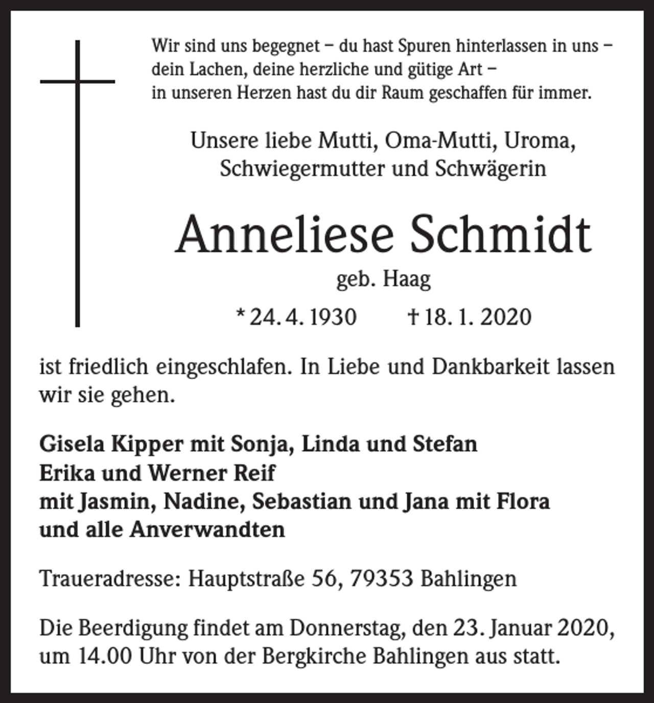 <p>Wir sind uns begegnet – du hast Spuren hinterlassen in uns –<br />dein Lachen, deine herzliche und gütige Art –<br />in unseren Herzen hast du dir Raum geschaffen für immer.</p><p>Unsere liebe Mutti, Oma-Mutti, Uroma,<br />Schwiegermutter und Schwägerin</p><p>Anneliese Schmidt<br />geb. Haag</p><p>* 24. 4. 1930 † 18. 1. 2020<br />ist friedlich eingeschlafen. In Liebe und Dankbarkeit lassen<br />wir sie gehen.<br />Gisela Kipper mit Sonja, Linda und Stefan<br />Erika und Werner Reif<br />mit Jasmin, Nadine, Sebastian und Jana mit Flora<br />und alle Anverwandten<br />Traueradresse: Hauptstraße 56, 79353 Bahlingen<br />Die Beerdigung findet am Donnerstag, den 23. Januar 2020,<br />um 14.00 Uhr von der Bergkirche Bahlingen aus statt.</p>