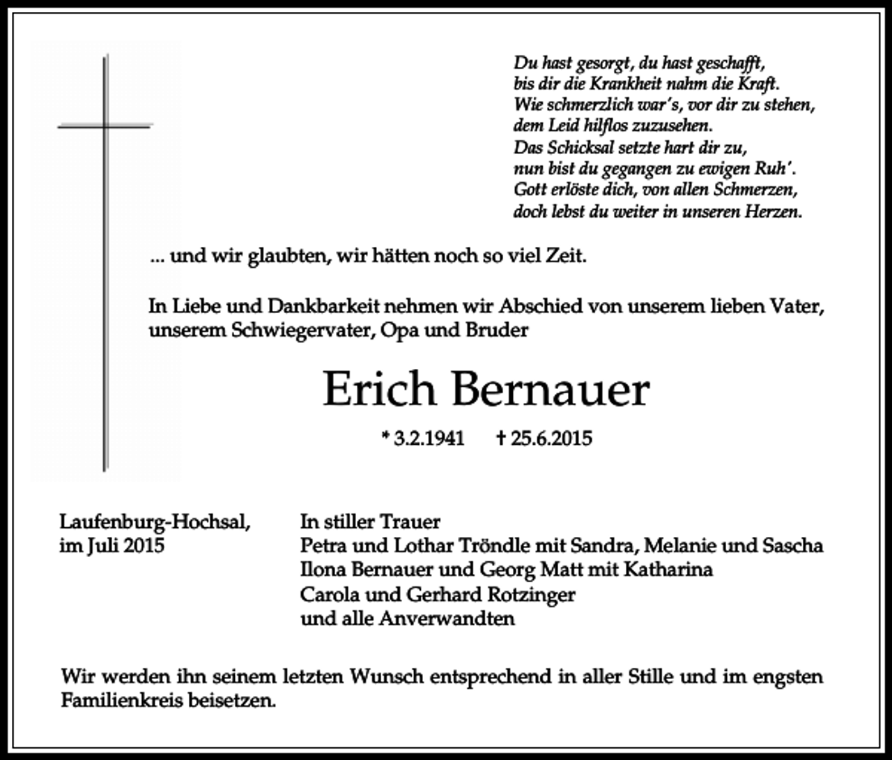 <p>Du hast gesorgt, du hast geschafft,<br />bis dir die Krankheit nahm die Kraft.<br />Wie schmerzlich war's, vor dir zu stehen,<br />dem Leid hilflos zuzusehen.<br />Das Schicksal setzte hart dir zu,<br />nun bist du gegangen zu ewigen Ruh'.<br />Gott erlöste dich, von allen Schmerzen,<br />doch lebst du weiter in unseren Herzen.</p><p>... und wir glaubten, wir hätten noch so viel Zeit.<br />In Liebe und Dankbarkeit nehmen wir Abschied von unserem lieben Vater,<br />unserem Schwiegervater, Opa und Bruder</p><p>Erich Bernauer<br />* 3.2.1941</p><p>Laufenburg-Hochsal,<br />im Juli 2015</p><p>† 25.6.2015</p><p>In stiller Trauer<br />Petra und Lothar Tröndle mit Sandra, Melanie und Sascha<br />Ilona Bernauer und Georg Matt mit Katharina<br />Carola und Gerhard Rotzinger<br />und alle Anverwandten</p><p>Wir werden ihn seinem letzten Wunsch entsprechend in aller Stille und im engsten<br />Familienkreis beisetzen.</p>