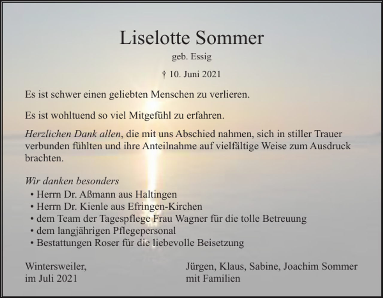 <p>Liselotte Sommer<br />geb. Essig<br />† 10. Juni 2021</p><p>Es ist schwer einen geliebten Menschen zu verlieren.<br />Es ist wohltuend so viel Mitgefühl zu erfahren.<br />Herzlichen Dank allen, die mit uns Abschied nahmen, sich in stiller Trauer<br />verbunden fühlten und ihre Anteilnahme auf vielfältige Weise zum Ausdruck<br />brachten.<br />Wir danken besonders<br />• Herrn Dr. Aßmann aus Haltingen<br />• Herrn Dr. Kienle aus Efringen-Kirchen<br />• dem Team der Tagespflege Frau Wagner für die tolle Betreuung<br />• dem langjährigen Pflegepersonal<br />• Bestattungen Roser für die liebevolle Beisetzung<br />Wintersweiler,<br />im Juli 2021</p><p>Jürgen, Klaus, Sabine, Joachim Sommer<br />mit Familien</p>