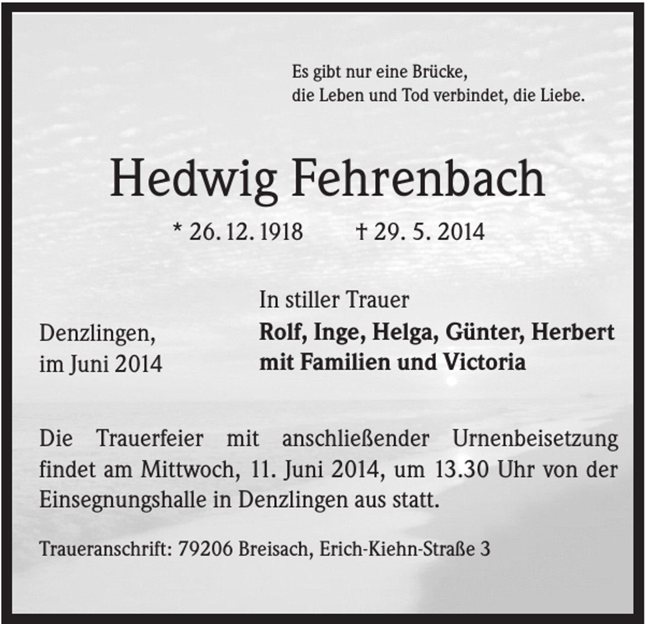 <p>Es gibt nur eine Brücke,<br />die Leben und Tod verbindet, die Liebe.</p><p>Hedwig Fehrenbach<br />* 26. 12. 1918</p><p>Denzlingen,<br />im Juni 2014</p><p>† 29. 5. 2014</p><p>In stiller Trauer<br />Rolf, Inge, Helga, Günter, Herbert<br />mit Familien und Victoria</p><p>Die Trauerfeier mit anschließender Urnenbeisetzung<br />findet am Mittwoch, 11. Juni 2014, um 13.30 Uhr von der<br />Einsegnungshalle in Denzlingen aus statt.<br />Traueranschrift: 79206 Breisach, Erich-Kiehn-Straße 3</p>