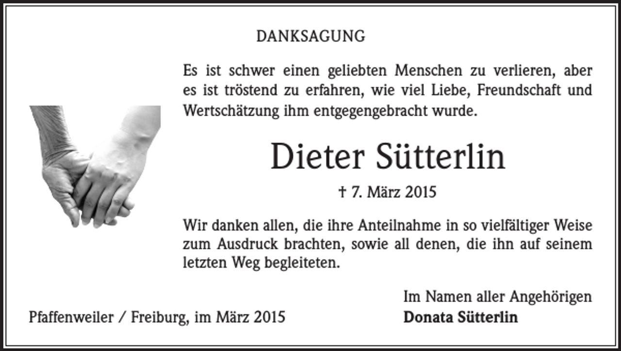 <p>DANKSAGUNG<br />Es ist schwer einen geliebten Menschen zu verlieren, aber<br />es ist tröstend zu erfahren, wie viel Liebe, Freundschaft und<br />­Wertschätzung ihm entgegengebracht wurde.</p><p>Dieter Sütterlin<br />† 7. März 2015<br />Wir danken allen, die ihre Anteilnahme in so vielfältiger Weise<br />zum Ausdruck brachten, sowie all denen, die ihn auf seinem<br />letzten Weg begleiteten.</p><p>Pfaffenweiler / Freiburg, im März 2015</p><p>Im Namen aller Angehörigen<br />Donata Sütterlin</p>
